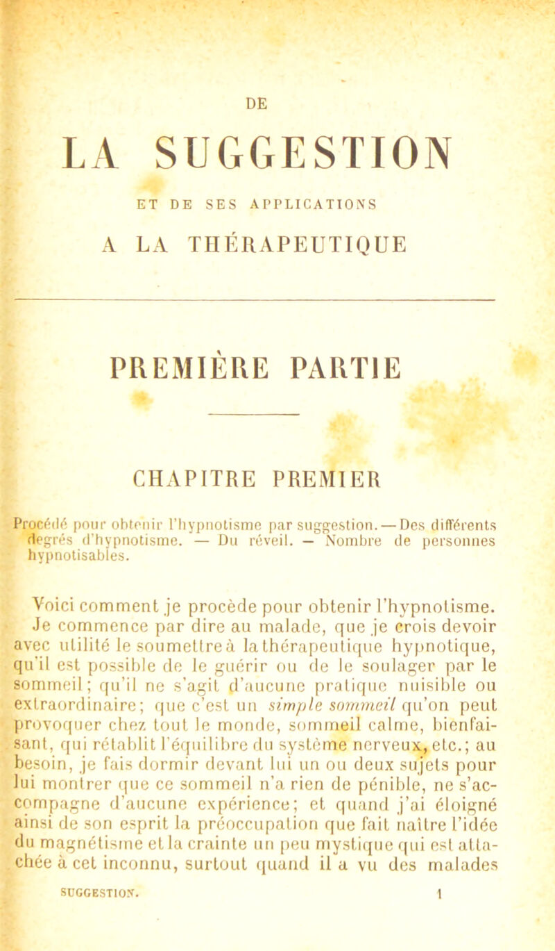 LA SUGGESTION ET DE SES APPLICATIONS A LA THÉRAPEUTIQUE PREMIÈRE PARTIE CHAPITRE PREMIER Procédé pour obtenir l’hypnotisme par suggestion. — Des différents degrés d'hypnotisme. — Du réveil. — Nombre de personnes hypnotisables. Voici comment je procède pour obtenir l’hypnotisme. Je commence par dire au malade, que je crois devoir avec utilité lesoumettreà la thérapeutique hypnotique, qu’il est possible de le guérir ou de le soulager par le sommeil ; qu’il ne s’agit d’aucune pratique nuisible ou extraordinaire; que c’est un simple sommeil qu’on peut provoquer chez tout le monde, sommeil calme, bienfai- sant, qui rétablit l’équilibre du système nerveux, etc.; au besoin, je fais dormir devant lui un ou deux sujets pour lui montrer que ce sommeil n’a rien de pénible, ne s’ac- compagne d’aucune expérience; et quand j’ai éloigné ainsi de son esprit la préoccupation que fait naître l’idée du magnétisme et la crainte un peu mystique qui est atta- chée à cet inconnu, surtout quand il a vu des malades