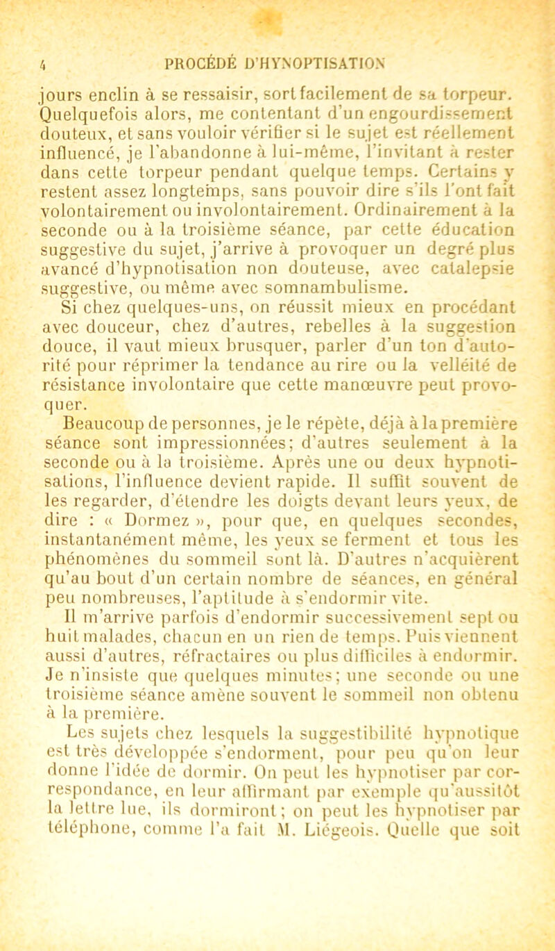 jours enclin à se ressaisir, sort facilement de sa torpeur. Quelquefois alors, me contentant d’un engourdissement douteux, et sans vouloir vérifier si le sujet est réellement influencé, je l’abandonne à lui-même, l’invitant à rester dans cette torpeur pendant quelque temps. Certains y restent assez longtemps, sans pouvoir dire s’ils l’ont fait volontairement ou involontairement. Ordinairement à la seconde ou à la troisième séance, par cette éducation suggestive du sujet, j’arrive à provoquer un degré plus avancé d’hypnotisation non douteuse, avec catalepsie suggestive, ou même avec somnambulisme. Si chez quelques-uns, on réussit mieux en procédant avec douceur, chez d’autres, rebelles à la suggestion douce, il vaut mieux brusquer, parler d’un ton d’auto- rité pour réprimer la tendance au rire ou la velléité de résistance involontaire que cette manœuvre peut provo- quer. Beaucoup de personnes, je le répète, déjà à la première séance sont impressionnées; d’autres seulement à la seconde ou à la troisième. Après une ou deux hypnoti- sations, l’influence devient rapide. Il suffit souvent de les regarder, d’étendre les doigts devant leurs yeux, de dire : « Dormez », pour que, en quelques secondes, instantanément même, les yeux se ferment et tous les phénomènes du sommeil sont là. D’autres n’acquièrent qu’au bout d’un certain nombre de séances, en général peu nombreuses, l’aptitude à s’endormir vite. Il m’arrive parfois d’endormir successivement sept ou huit malades, chacun en un rien de temps. Puis viennent aussi d’autres, réfractaires ou plus difficiles à endormir. Je n’insiste que quelques minutes; une seconde ou une troisième séance amène souvent le sommeil non obtenu à la première. Les sujets chez lesquels la suggestibilité hypnotique est très développée s’endorment, pour peu qu’on leur donne l’idée de dormir. On peut les hypnotiser par cor- respondance, en leur affirmant par exemple qu’aussitôt la lettre lue, ils dormiront; on peut les hypnotiser par téléphone, comme l’a fait M. Liégeois. Quelle que soit