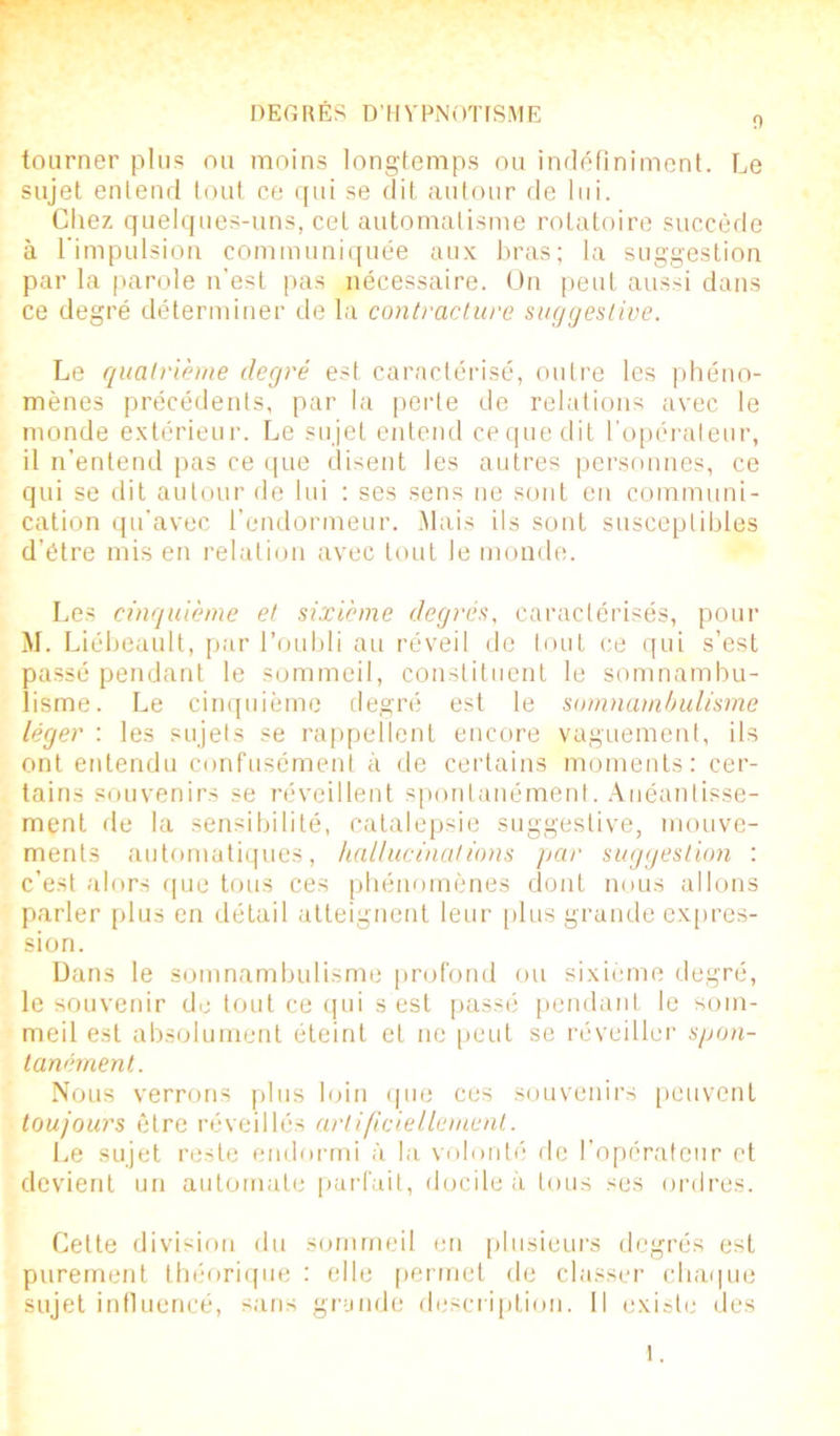 0 tourner plus ou moins longtemps ou indéfiniment. Le sujet entend tout ce qui se dit autour de lui. Chez quelques-uns, cet automatisme rotatoire succède à l'impulsion communiquée aux bras; la suggestion par la parole n’est pas nécessaire. On peut aussi dans ce degré déterminer de la contracture suggestive. Le quatrième degré est caractérisé, outre les phéno- mènes précédents, par la perte de relations avec le monde extérieur. Le sujet entend cequedit l’opérateur, il n’entend pas ce que disent les autres personnes, ce qui se dit autour de lui : ses sens ne sont en communi- cation qu'avec l’endormeur. Mais ils sont susceptibles d’étre mis en relation avec tout le monde. Les cinquième et sixième degrés, caractérisés, pour M. Liébeault, par l’oubli au réveil de tout ce qui s’est passé pendant le sommeil, constituent le somnambu- lisme. Le cinquième degré est le somnambulisme léger : les sujets se rappellent encore vaguement, ils ont entendu confusément à de certains moments: cer- tains souvenirs se réveillent spontanément. Anéantisse- ment de la sensibilité, catalepsie suggestive, mouve- ments automatiques, hallucinations par suggestion : c’est alors que tous ces phénomènes dont nous allons parler plus en détail atteignent leur plus grande expres- sion. Dans le somnambulisme profond ou sixième degré, le souvenir de tout ce qui s est passé pendant le som- meil est absolument éteint et ne peut se réveiller spon- tanément. Nous verrons plus loin que ces souvenirs peuvent toujours être réveillés artificiellement. Le sujet reste endormi à la volonté de l’opérateur et devient un automate parfait, docile à tous ses ordres. Cette division du sommeil en plusieurs degrés est purement théorique : elle permet de classer chaque sujet influencé, sans grande description. Il existe des l.