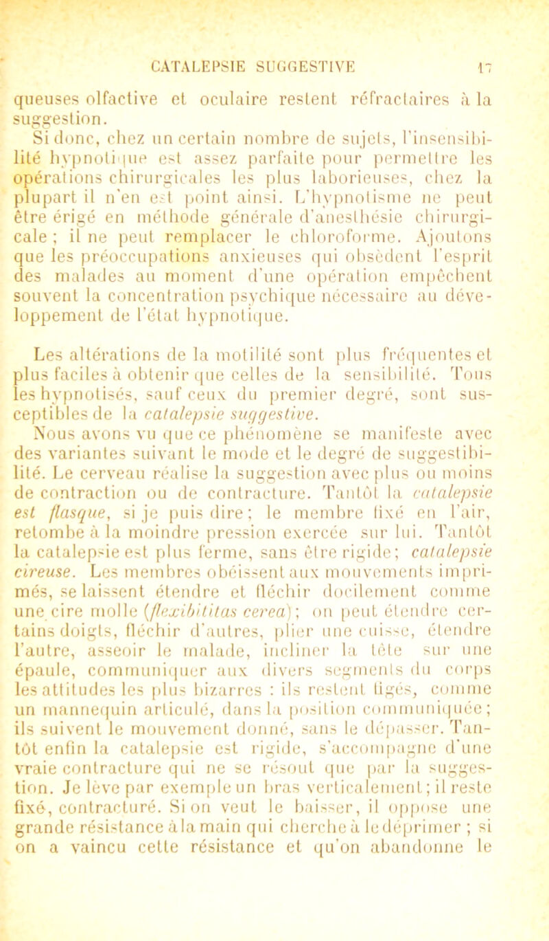 queuses olfactive et oculaire restent réfractaires à la suggestion. Si donc, chez un certain nombre de sujets, l'insensibi- lité hypnotique est assez parfaite pour permettre les opérations chirurgicales les plus laborieuses, chez la plupart il n'en est point ainsi. L’hypnotisme ne peut être érigé en méthode générale d’anesthésie chirurgi- cale ; il ne peut remplacer le chloroforme. Ajoutons que les préoccupations anxieuses qui obsèdent l’esprit des malades au moment d’une opération empêchent souvent la concentration psychique nécessaire au déve- loppement de l’état hypnotique. Les altérations de la motilité sont plus fréquentes et plus faciles à obtenir que celles de la sensibilité. Tous les hypnotisés, sauf ceux du premier degré, sont sus- ceptibles de la catalepsie suggestive. Nous avons vu que ce phénomène se manifeste avec des variantes suivant le mode et le degré de suggestibi- lité. Le cerveau réalise la suggestion avec plus ou moins de contraction ou de contracture. Tantôt la catalepsie est flasque, si je puis dire; le membre lixé en l’air, retombe à la moindre pression exercée sur lui. Tantôt la catalep'ie est plus ferme, sans être rigide; catalepsie cireuse. Les membres obéissent aux mouvements impri- més, se laissent étendre et fléchir docilement comme une cire molle {flexibititas cerea) ; on peut étendre cer- tains doigts, fléchir d’autres, plier une cuisse, étendre l’autre, asseoir le malade, incliner la tète sur une épaule, communiquer aux divers segments du corps les attitudes les plus bizarres : ils restent liges, comme un mannequin articulé, dans la position communiquée; ils suivent le mouvement donné, sans le dépasser. Tan- tôt enfin la catalepsie est rigide, s'accompagne d’une vraie contracture qui ne se résout que par la sugges- tion. Je lève par exemple un bras verticalement; il reste fixé, contracturé. Si on veut le baisser, il oppose une grande résistance à la main qui cherche à le déprimer ; si on a vaincu cette résistance et qu’on abandonne le