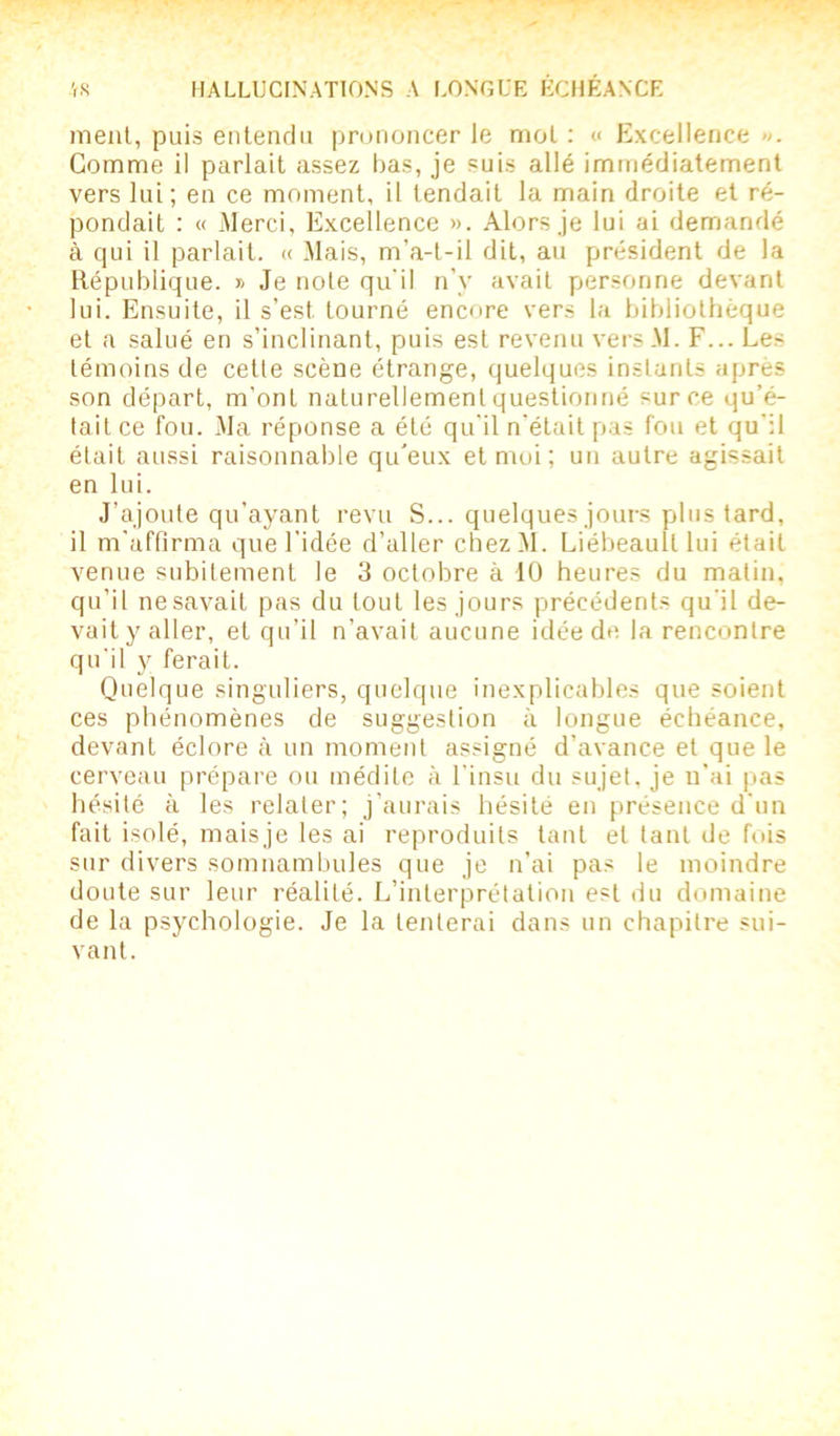 ment, puis entendu prononcer le mol : « Excellence ». Gomme il parlait assez bas, je suis allé immédiatement vers lui ; en ce moment, il tendait la main droite et ré- pondait : « Merci, Excellence ». Alors je lui ai demandé à qui il parlait. « Mais, m’a-t-il dit, au président de la République. » Je note qu'il n’v avait personne devant lui. Ensuite, il s’est, tourné encore vers la bibliothèque et a salué en s’inclinant, puis est revenu versM. F... Les témoins de cette scène étrange, quelques instants après son départ, m’ont naturellement questionné sur ce qu’é- tait ce fou. Ma réponse a été qu’il n'était pas fou et qu’il était aussi raisonnable qu’eux et moi ; un autre agissait en lui. J’ajoute qu’ayant revu S... quelques jours plus tard, il m’affirma que l’idée d’aller chezM. Liébeaulllui était venue subitement le 3 octobre à 10 heures du matin, qu’il nesavait pas du tout les jours précédents qu'il de- vait y aller, et qu’il n’avait aucune idée de la rencontre qu'il y ferait. Quelque singuliers, quelque inexplicables que soient ces phénomènes de suggestion à longue échéance, devant éclore à un moment assigné d’avance et que le cerveau prépare ou médite à l’insu du sujet, je n'ai pas hésité à les relater; j’aurais hésité en présence d’un fait isolé, maisje les ai reproduits tant et tant de fois sur divers somnambules que je n’ai pas le moindre doute sur leur réalité. L’interprétation est du domaine de la psychologie. Je la tenterai dans un chapitre sui- vant.
