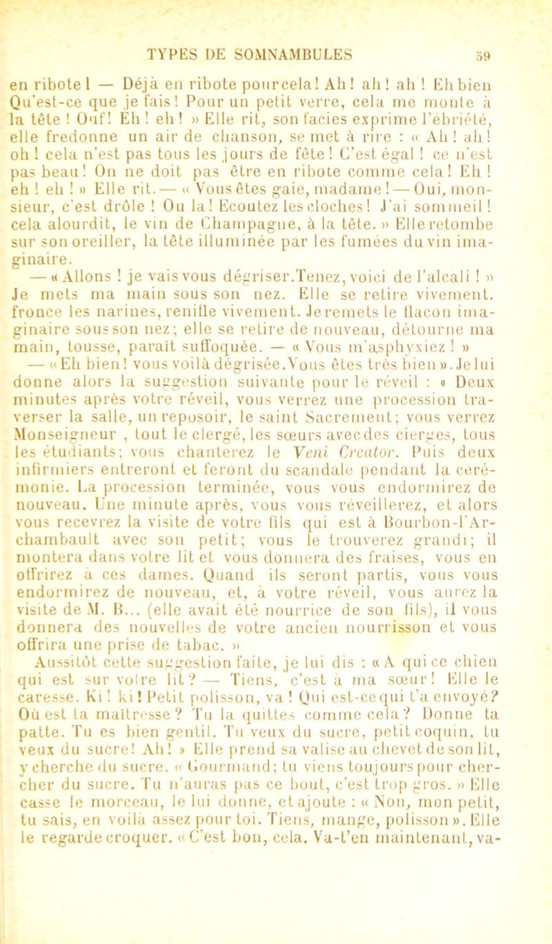 enribotel — Déjà en ribote pour cela! Ah! ah! ah! Eh bien Qu'est-ce que je fais! Pour un petit verre, cela me monte à la tête ! Ouf! Eh ! eh ! » Elle rit, son faciès exprime l’ébriété, elle fredonne un air de chanson, se met à rire : « Ah! ah! oh ! cela n’est pas tous les jours de fête ! C’est égal ! ce n'est pas beau! On ne doit pas être en ribole comme cela! Eh ! eh ! eh ! » Elle rit. — « Vous êtes gaie, madame ! — Oui, mon- sieur, c'est drôle! Ou la ! Ecoutez les cloches ! J’ai sommeil! cela alourdit, le vin de Champagne, à la tête. » Elle retombe sur son oreiller, la tête illuminée par les fumées du vin ima- ginaire. — «Allons ! je vais vous dégriser.Tenez, voici de l’alcali ! » Je mets ma main sous son nez. Elle se retire vivement, fronce les narines, renifle vivement. Je remets le tlacon ima- ginaire sous son nez; elle se retire de nouveau, détourne ma main, tousse, parait suffoquée. — «Vous m’asphyxiez! » — «Eh bien! vous voilà dégrisée. Vous êtes très bien ». Je lui donne alors la suggestion suivante pour le réveil : « Deux minutes après votre réveil, vous verrez une procession tra- verser la salle, unreposoir, le saint Sacrement; vous verrez Monseigneur , tout le clergé, les sœurs avecdes cierges, tous les étudiants; vous chanterez le Veni Creator. Puis deux infirmiers entreront et feront du scandale pendant la céré- monie. La procession terminée, vous vous endormirez de nouveau. Une minute après, vous vous réveillerez, et alors vous recevrez la visite de votre fils qui est à Bourbon-1’Ar- chambault avec son petit; vous le trouverez grandi; il montera dans votre lit et vous donnera des fraises, vous en offrirez à ces dames. Quand ils seront partis, vous vous endormirez de nouveau, et, à votre réveil, vous aurez la visite de M. B... (elle avait été nourrice de son fils), il vous donnera des nouvelles de votre ancien nourrisson et vous offrira une prise de tabac. » Aussitôt cette suggestion faite, je lui dis : «A qui ce chien qui est sur voire lit? — Tiens, c’est à ma sœur! Elle le caresse. Ki ! ki ! Petit polisson, va ! Qui est-cequi t’a envoyé? Ouest ta maltresse? Tu la quittes comme cela? Donne ta patte. Tu es bien gentil. Tu veux du sucre, petit coquin, tu veux du sucre! Ah ! » Elle prend sa valise au chevet de son lit, y cherche du sucre. « Gourmand; tu viens toujours pour cher- cher du sucre. Tu n’auras pas ce bout, c’est trop gros. » Elle casse le morceau, le lui donne, et ajoute : « Non, mon petit, tu sais, en voilà assez pour toi. Tiens, mange, polisson ». Elle le regarde croquer. «C’est bon, cela. Va-t’en maintenant, va-