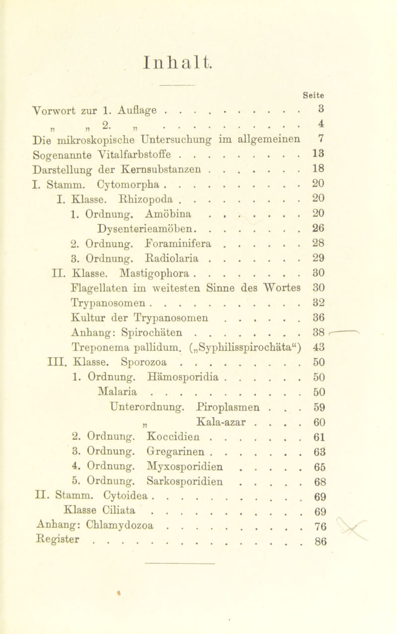 Inlialt. Seite Vorwort zur 1. Auflage 3 n ii 2. „ 4 Die mikroskopische Untersuchung im allgemeinen 7 Sogenannte Vitalfarbstoffe 13 Darstellung der Kernsubstanzen 18 I. Stamm. Cytomorpha 20 I. Klasse. Rhizopoda 20 1. Ordnung. Amöbina 20 Dysenterieamöben 26 2. Ordnung. Foraminifera 28 3. Ordnung. Radiolaria 29 II. Klasse. Mastigophora 30 Flagellaten im weitesten Sinne des Wortes 30 Trypanosomen 32 Kultur der Trypanosomen 36 Anhang: Spirochäten 38 Treponema pallidum. („Syphilisspirochäta“) 43 III. Klasse. Sporozoa 50 1. Ordnung. Hämosporidia 50 Malaria 50 Unterordnung. Piroplasmen ... 59 „ Kala-azar .... 60 2. Ordnung. Koccidien 61 3. Ordnung. Gregarinen 63 4. Ordnung. Myxosporidien 65 5. Ordnung. Sarkosporidien 68 II. Stamm. Cytoidea 69 Klasse Ciliata 69 Anhang: Chlamydozoa 76 Register 86