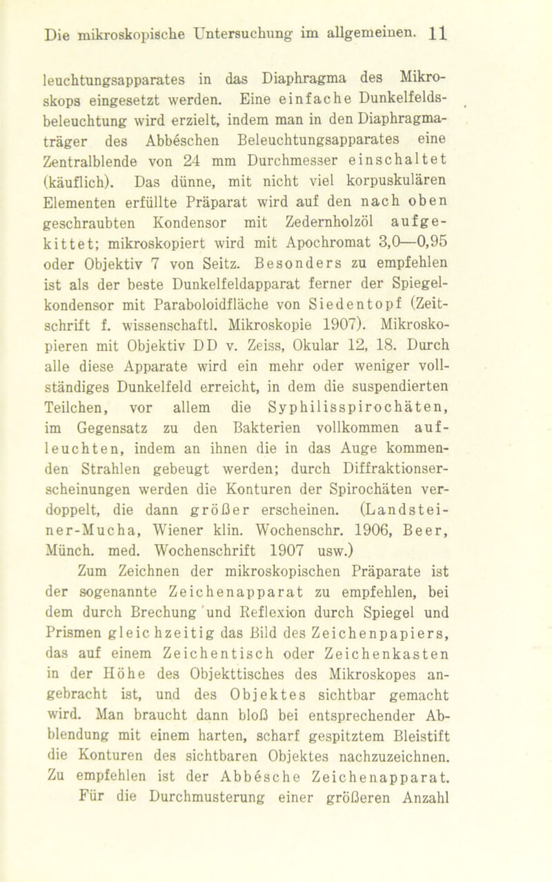 leuchtungsapparates in das Diaphragma des Mikro- skops eingesetzt werden. Eine einfache Dunkelfelds- beleuchtung wird erzielt, indem man in den Diaphragma- träger des Abbeschen Beleuchtungsapparates eine Zentralblende von 24 mm Durchmesser einschaltet (käuflich). Das dünne, mit nicht viel korpuskularen Elementen erfüllte Präparat wird auf den nach oben geschraubten Kondensor mit Zedernholzöl auf ge- kittet; mikroskopiert wird mit Apochromat 3,0—0,95 oder Objektiv 7 von Seitz. Besonders zu empfehlen ist als der beste Dunkelfeldapparat ferner der Spiegel- kondensor mit Paraboloidfläche von Siedentopf (Zeit- schrift f. wissenschaftl. Mikroskopie 1907). Mikrosko- pieren mit Objektiv DD v. Zeiss, Okular 12, 18. Durch alle diese Apparate wird ein mehr oder weniger voll- ständiges Dunkelfeld erreicht, in dem die suspendierten Teilchen, vor allem die Syphilisspirochäten, im Gegensatz zu den Bakterien vollkommen auf- leuchten, indem an ihnen die in das Auge kommen- den Strahlen gebeugt werden; durch Diffraktionser- scheinungen werden die Konturen der Spirochäten ver- doppelt, die dann größer erscheinen. (Landstei- ner-Mucha, Wiener klin. Wochenschr. 1906, Beer, Münch, med. Wochenschrift 1907 usw.) Zum Zeichnen der mikroskopischen Präparate ist der sogenannte Zeichenapparat zu empfehlen, bei dem durch Brechung und Reflexion durch Spiegel und Prismen gleichzeitig das Bild des Zeichenpapiers, das auf einem Zeichentisch oder Zeichenkasten in der Höhe des Objekttisches des Mikroskopes an- gebracht ist, und des Objektes sichtbar gemacht wird. Man braucht dann bloß bei entsprechender Ab- blendung mit einem harten, scharf gespitztem Bleistift die Konturen des sichtbaren Objektes nachzuzeichnen. Zu empfehlen ist der Abbesche Zeichenapparat. Für die Durchmusterung einer größeren Anzahl