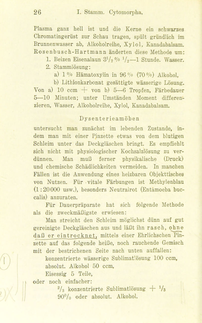 Plasma ganz hell ist und die Kerne ein schwarzes Chromatingerüst zur Schau tragen, spült gründlich im Brunnenwasser ab, Alkoholreihe, Xylol, Kanadabalsam. Rosenbusch-Hartmann änderten diese Methode um: 1. Beizen Eisenalaun SVs °/° Va—1 Stunde. Wasser. 2. Stammlösung: a) 1 % Hämatoxylin in 96 °/o (70 °/o) Alkohol, b) Lithionkarbonat gesättigte 'wässerige Lösung. Von a) 10 ccm + von b) 5—6 Tropfen, Färbedauer 5—10 Minuten; unter Umständen Moment differen- zieren, Wasser, Alkoholreihe, Xylol, Kanadabalsam. Dysenterieamöben untersucht man zunächst im lebenden Zustande, in- dem man mit einer Pinzette etwas von dem blutigen Schleim unter das Deckgläschen bringt. Es empfiehlt sich nicht mit physiologischer Kochsalzlösung zu ver- dünnen. Man muß ferner physikalische (Druck) und chemische Schädlichkeiten vermeiden. In manchen Fällen ist die Anwendung eines heizbaren Objekttisches von Nutzen. Für - vitale Färbungen ist Methylenblau (1:20000 usw.), besonders Neutralrot (Entamoeba buc- calis) anzuraten. Für Dauerpräparate hat sich folgende Methode als die zweckmäßigste erwiesen: Man streicht den Schleim möglichst dünn auf gut gereinigte Deckgläschen aus und läßt ihn rasch, ohne daß er eintrocknet, mittels einer Ehrlichschen Pin- zette auf das folgende heiße, noch rauchende Gemisch mit der bestrichenen Seite nach unten auffallen: konzentrierte wässerige Sublimat’.ösung 100 ccm, absolut. Alkohol 50 ccm, Eisessig 5 Teile, oder noch einfacher: % konzentrierte Sublimatlösung + Vs 90% oder absolut. Alkohol.