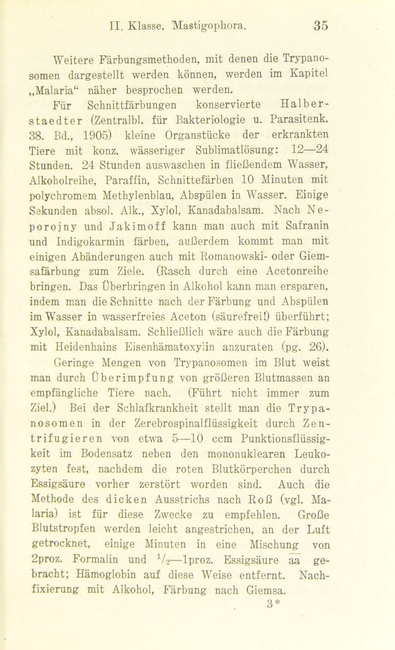 Weitere Färbungsmethoden, mit denen die Trypano- somen dargestellt werden können, werden im Kapitel „Malaria“ näher besprochen werden. Für Schnittfärbungen konservierte Halber- staedter (Zentralbl. für Bakteriologie u. Parasitenk. 38. Bd., 1905) kleine Organstücke der erkrankten Tiere mit konz. wässeriger Sublimatlösung: 12—24 Stunden. 24 Stunden auswaschen in fließendem Wasser, Alkoholreihe, Paraffin, Schnittefärben 10 Minuten mit polychromem Methylenblau, Abspülen in Wasser. Einige Sekunden absol. Alk., Xylol, Kanadabalsam. Nach Ne- porojny und Jakimoff kann man auch mit Safranin und Indigokarmin färben, außerdem kommt man mit einigen Abänderungen auch mit Romanowski- oder Giem- safärbung zum Ziele. (Rasch durch eine Acetonreihe bringen. Das Überbringen in Alkohol kann man ersparen, indem man die Schnitte nach der Färbung und Abspülen im Wasser in wasserfreies Aceton (säurefrei!) überführt; Xylol, Kanadabalsam. Schließlich wäre auch die Färbung mit Heidenhains Eisenhämatoxylin anzuraten (pg. 26). Geringe Mengen von Trypanosomen im Blut weist man durch Überimpfung von größeren Blutmassen an empfängliche Tiere nach. (Führt nicht immer zum Ziel.) Bei der Schlafkrankheit stellt man die Trypa- nosomen in der Zerebrospinalflüssigkeit durch Zen- trifugieren von etwa 5—10 ccm Punktionsflüssig- keit im Bodensatz neben den mononuklearen Leuko- zyten fest, nachdem die roten Blutkörperchen durch Essigsäure vorher zerstört worden sind. Auch die Methode des dicken Ausstrichs nach Roß (vgl. Ma- laria) ist für diese Zwecke zu empfehlen. Große Blutstropfen werden leicht angestrichen, an der Luft getrocknet, einige Minuten in eine Mischung von 2proz. Formalin und 1/*>—lproz. Essigsäure aa ge- bracht; Hämoglobin auf diese Weise entfernt. Nach- fixierung mit Alkohol, Färbung nach Giemsa. 3*