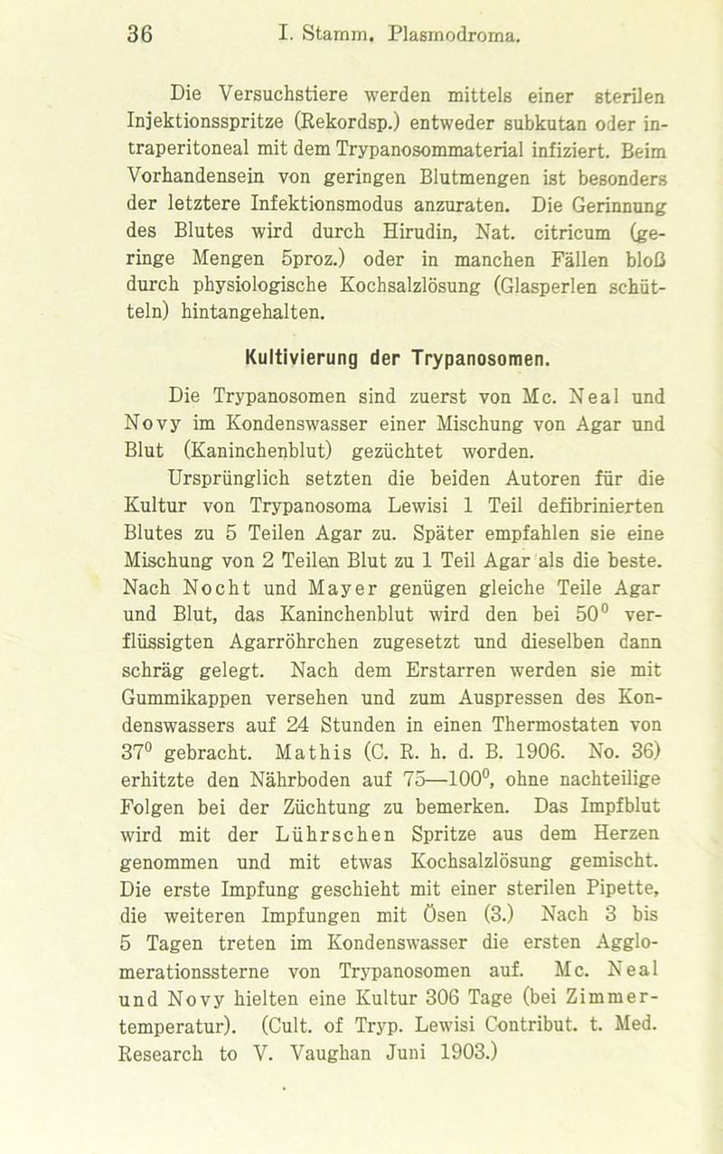 Die Versuchstiere werden mittels einer sterilen Injektionsspritze (Rekordsp.) entweder subkutan oder in- traperitoneal mit dem Trypanosommaterial infiziert. Beim Vorhandensein von geringen Blutmengen ist besonders der letztere Infektionsmodus anzuraten. Die Gerinnung des Blutes wird durch Hirudin, Nat. citricum (ge- ringe Mengen 5proz.) oder in manchen Fällen bloß durch physiologische Kochsalzlösung (Glasperlen schüt- teln) hintangehalten. Kultivierung der Trypanosomen. Die Trypanosomen sind zuerst von Mc. Neal und Novy im Kondenswasser einer Mischung von Agar und Blut (Kaninchenblut) gezüchtet worden. Ursprünglich setzten die beiden Autoren für die Kultur von Trypanosoma Lewisi 1 Teil defibrinierten Blutes zu 5 Teilen Agar zu. Später empfahlen sie eine Mischung von 2 Teilen Blut zu 1 Teil Agar als die beste. Nach Nocht und Mayer genügen gleiche Teile Agar und Blut, das Kaninchenblut wird den bei 50° ver- flüssigten Agarröhrchen zugesetzt und dieselben dann schräg gelegt. Nach dem Erstarren werden sie mit Gummikappen versehen und zum Auspressen des Kon- denswassers auf 24 Stunden in einen Thermostaten von 37° gebracht. Mathis (C. R. h. d. B. 1906. No. 36) erhitzte den Nährboden auf 75—100°, ohne nachteilige Folgen bei der Züchtung zu bemerken. Das Impfblut wird mit der Lührschen Spritze aus dem Herzen genommen und mit etwas Kochsalzlösung gemischt. Die erste Impfung geschieht mit einer sterilen Pipette, die weiteren Impfungen mit Ösen (3.) Nach 3 bis 5 Tagen treten im Kondenswasser die ersten Agglo- merationssterne von Trypanosomen auf. Mc. Neal und Novy hielten eine Kultur 306 Tage (bei Zimmer- temperatur). (Cult, of Tryp. Lewisi Contribut. t. Med. Research to V. Vaughan Juni 1903.)