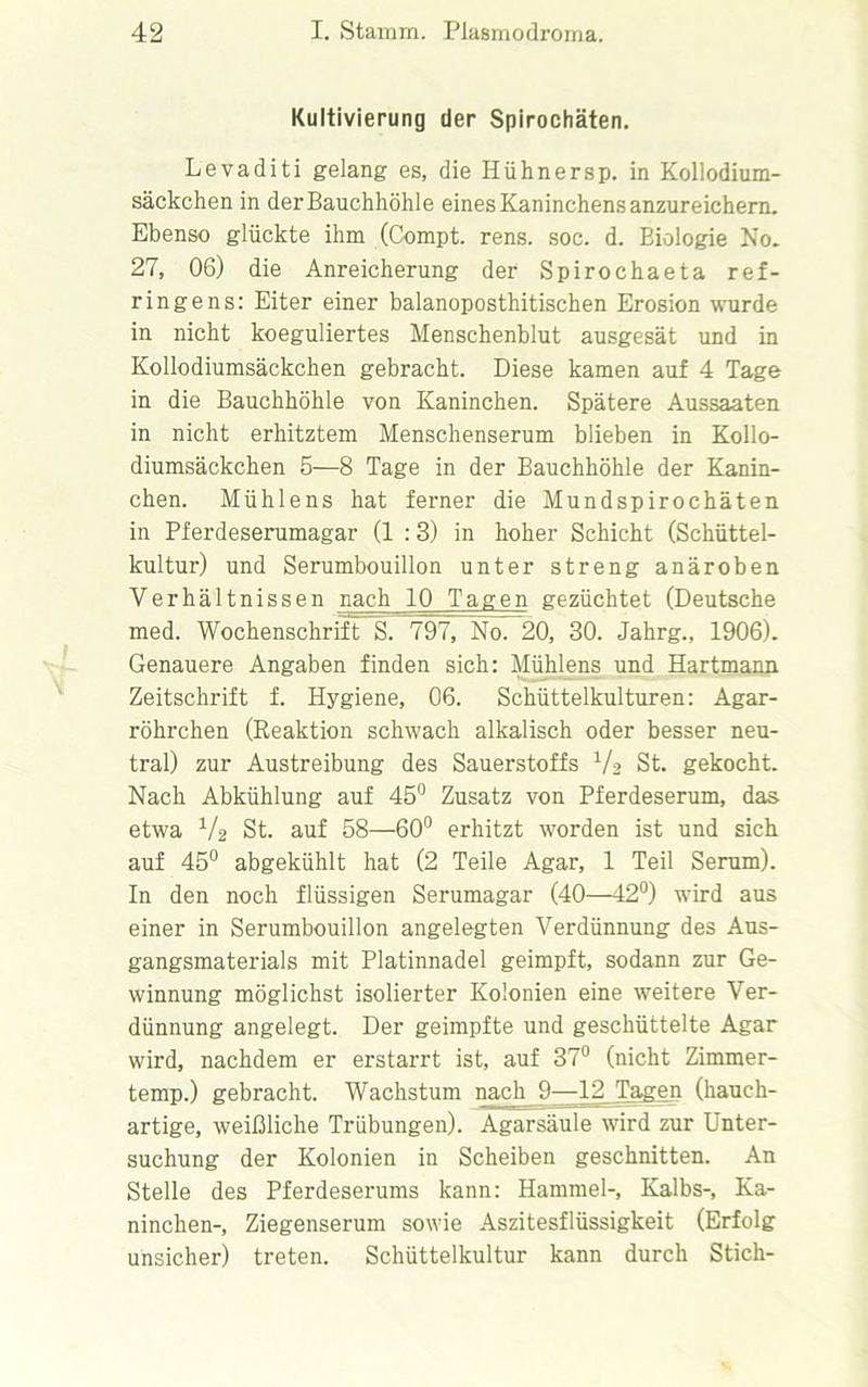 Kultivierung der Spirochäten. Levaditi gelang es, die Hühnersp. in Kollodium- säckchen in der Bauchhöhle eines Kaninchens anzureichern. Ebenso glückte ihm (Compt. rens. soc. d. Biologie No. 27, 06) die Anreicherung der Spirochaeta ref- ringens: Eiter einer balanoposthitischen Erosion wurde in nicht koeguliertes Menschenblut ausgesät und in Kollodiumsäckchen gebracht. Diese kamen auf 4 Tage in die Bauchhöhle von Kaninchen. Spätere Aussaaten in nicht erhitztem Menschenserum blieben in Kollo- diumsäckchen 5—8 Tage in der Bauchhöhle der Kanin- chen. Mühlens hat ferner die Mundspirochäten in Pferdeserumagar (1 :3) in hoher Schicht (Schüttel- kultur) und Serumbouillon unter streng anäroben Verhältnissen nach 10^ Tagen gezüchtet (Deutsche med. Wochenschrift S. 797, No. 20, 30. Jahrg., 1906). Genauere Angaben finden sich: Mühlens und Hartmann Zeitschrift f. Hygiene, 06. Schüttelkulturen: Agar- röhrchen (Reaktion schwach alkalisch oder besser neu- tral) zur Austreibung des Sauerstoffs V.> St. gekocht. Nach Abkühlung auf 45° Zusatz von Pferdeserum, das etwa V2 St. auf 58—60° erhitzt worden ist und sich auf 45° abgekühlt hat (2 Teile Agar, 1 Teil Serum). In den noch flüssigen Serumagar (40—42°) wird aus einer in Serumbouillon angelegten Verdünnung des Aus- gangsmaterials mit Platinnadel geimpft, sodann zur Ge- winnung möglichst isolierter Kolonien eine weitere Ver- dünnung angelegt. Der geimpfte und geschüttelte Agar wird, nachdem er erstarrt ist, auf 37° (nicht Zimmer- temp.) gebracht. Wachstum nach 9—12 Tagen (hauch- artige, weißliche Trübungen). Agarsäule wird zur Unter- suchung der Kolonien in Scheiben geschnitten. An Stelle des Pferdeserums kann: Hammel-, Kalbs-, Ka- ninchen-, Ziegenserum sowie Aszitesflüssigkeit (Erfolg unsicher) treten. Schüttelkultur kann durch Stich-