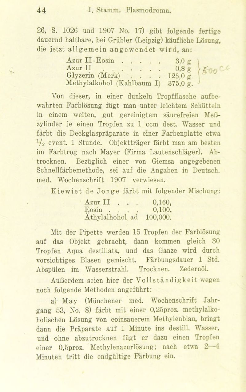 26, S. 1026 und 1907 No. 17) gibt folgende fertige dauernd haltbare, bei Grübler (Leipzig) käufliche Lösung, die jetzt allgemein angewendet wird, an: Azur II-Eosin Azur II Glyzerin (Merk) .... Methylalkohol (Kahlbaum I) 3,0 g 0,8 g 125.0 g 375.0 g. (§00 Von dieser, in einer dunkeln Tropfflasche aufbe- wahrten Farblösung fügt man unter leichtem Schütteln in einem weiten, gut gereinigtem säurefreien Meß- zylinder je einen Tropfen zu 1 ccm dest. Wasser und färbt die Deckglaspräparate in einer Farbenplatte etwa V2 event. 1 Stunde. Objektträger färbt man am besten im Farbtrog nach Mayer (Firma Lautenschläger). Ab- trocknen. Bezüglich einer von Giemsa angegebenen Schnellfärbemethode, sei auf die Angaben in Deutsch, med. Wochenschrift 1907 verwiesen. Kiewiet de Jon ge färbt mit folgender Mischung: Azur II . . . 0,160, Eosin .... 0,100, Äthylalkohol ad 100,000. Mit der Pipette werden 15 Tropfen der Farblösung auf das Objekt gebracht, dann kommen gleich 30 Tropfen Aqua destillata, und das Ganze wird durch vorsichtiges Blasen gemischt. Färbungsdauer 1 Std. Abspülen im Wasserstrahl. Trocknen. Zedernöl. Außerdem seien hier der Vollständigkeit wegen noch folgende Methoden angeführt: a) May (Münchener med. Wochenschrift Jahr- gang 53, No. 8) färbt mit einer 0,25proz. methylalko- holischen Lösung von eoinsauerem Methylenblau, bringt dann die Präparate auf 1 Minute ins destill. Wasser, und ohne abzutrocknen fügt er dazu einen Tropfen einer 0,5proz. Methylenazurlösung; nach etwa 2—1 Minuten tritt die endgültige Färbung ein.