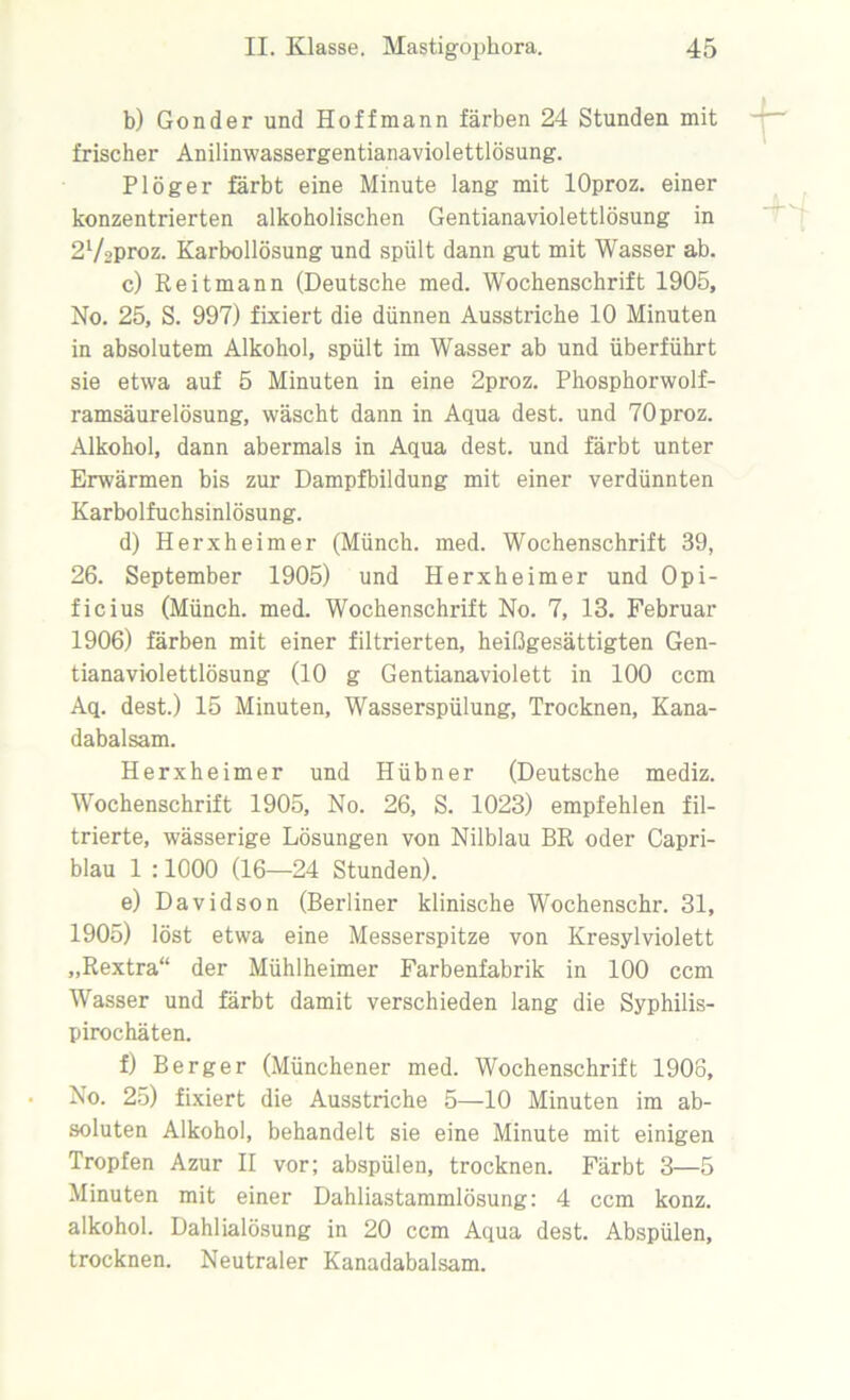 b) Gonder und Hoffmann färben 24 Stunden mit frischer Anilinwassergentianaviolettlösung. Plöger färbt eine Minute lang mit lOproz. einer konzentrierten alkoholischen Gentianaviolettlösung in 2V2proz. Karbollösung und spült dann gut mit Wasser ab. c) Reitmann (Deutsche med. Wochenschrift 1905, No. 25, S. 997) fixiert die dünnen Ausstriche 10 Minuten in absolutem Alkohol, spült im Wasser ab und überführt sie etwa auf 5 Minuten in eine 2proz. Phosphorwolf- ramsäurelösung, wäscht dann in Aqua dest. und 70proz. Alkohol, dann abermals in Aqua dest. und färbt unter Erwärmen bis zur Dampfbildung mit einer verdünnten Karbolfuchsinlösung. d) Herxheimer (Münch, med. Wochenschrift 39, 26. September 1905) und Herxheimer und Opi- ficius (Münch, med. Wochenschrift No. 7, 13. Februar 1906) färben mit einer filtrierten, heißgesättigten Gen- tianaviolettlösung (10 g Gentianaviolett in 100 ccm Aq. dest.) 15 Minuten, Wasserspülung, Trocknen, Kana- dabalsam. Herxheimer und Hübner (Deutsche mediz. Wochenschrift 1905, No. 26, S. 1023) empfehlen fil- trierte, wässerige Lösungen von Nilblau BR oder Capri- blau 1 :1000 (16—24 Stunden). e) Davidson (Berliner klinische Wochenschr. 31, 1905) löst etwa eine Messerspitze von Kresylviolett „Rextra“ der Mühlheimer Farbenfabrik in 100 ccm Wasser und färbt damit verschieden lang die Syphilis- pirochäten. f) Berger (Münchener med. Wochenschrift 1908, No. 25) fixiert die Ausstriche 5—10 Minuten im ab- soluten Alkohol, behandelt sie eine Minute mit einigen Tropfen Azur II vor; abspülen, trocknen. Färbt 3—5 Minuten mit einer Dahliastammlösung: 4 ccm konz. alkohol. Dahlialösung in 20 ccm Aqua dest. Abspülen, trocknen. Neutraler Kanadabalsam.