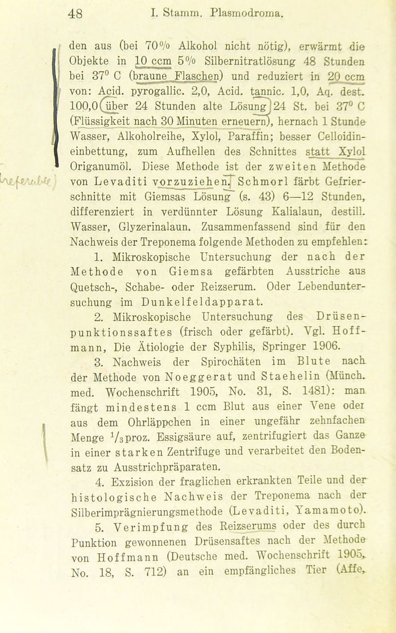 den aus (bei 70% Alkohol nicht nötig), erwärmt die Objekte in 10 ccm 5% Silbernitratlösung 48 Stunden bei 37° C (braune Flaschen) und reduziert in 20 ccm von: Acid. pyrogallic. 2,0, Acid. tannic. 1,0, Aq. dest. 100,0 (über 24 Stunden alte Lösung! 24 St. bei 37° C (Flüssigkeit nach 30 Minuten erneuern), hernach 1 Stunde Wasser, Alkoholreihe, Xylol, Paraffin; besser Celloidin- einbettung, zum Auf hellen des Schnittes statt Xylol Origanumöl. Diese Methode ist der zweiten Methode von Levaditi vorzuziehenTSchmorl färbt Gefrier- schnitte mit Giemsas Lösung (s. 43) 6—12 Stunden, differenziert in verdünnter Lösung Kalialaun, destill. Wasser, Glyzerinalaun. Zusammenfassend sind für den Nachweis der Treponema folgende Methoden zu empfehlen: 1. Mikroskopische Untersuchung der nach der Methode von Giemsa gefärbten Ausstriche aus Quetsch-, Schabe- oder Reizserum. Oder Lebendunter- suchung im Dunkelfeldapparat. 2. Mikroskopische Untersuchung des Drüsen- punktionssaftes (frisch oder gefärbt). Vgl. Hoff- mann. Die Ätiologie der Syphilis, Springer 1906. 3. Nachweis der Spirochäten im Blute nach, der Methode von Noeggerat und Staehelin (Münch, med. Wochenschrift 1905, No. 31, S. 1481): man fängt mindestens 1 ccm Blut aus einer Vene oder aus dem Ohrläppchen in einer ungefähr zehnfachen Menge Vsproz. Essigsäure auf, zentrifugiert das Ganze in einer starken Zentrifuge und verarbeitet den Boden- satz zu Ausstrichpräparaten. 4. Exzision der fraglichen erkrankten Teile und der histologische Nachweis der Treponema nach der Silberimprägnierungsmethode (Levaditi, lamamoto). 5. Verimpfung des Reizserums oder des durch Punktion gewonnenen Drüsensaftes nach der Methode von Hoffmann (Deutsche med. Wochenschrift 1905, No. 18, S. 712) an ein empfängliches Tier (Affe,