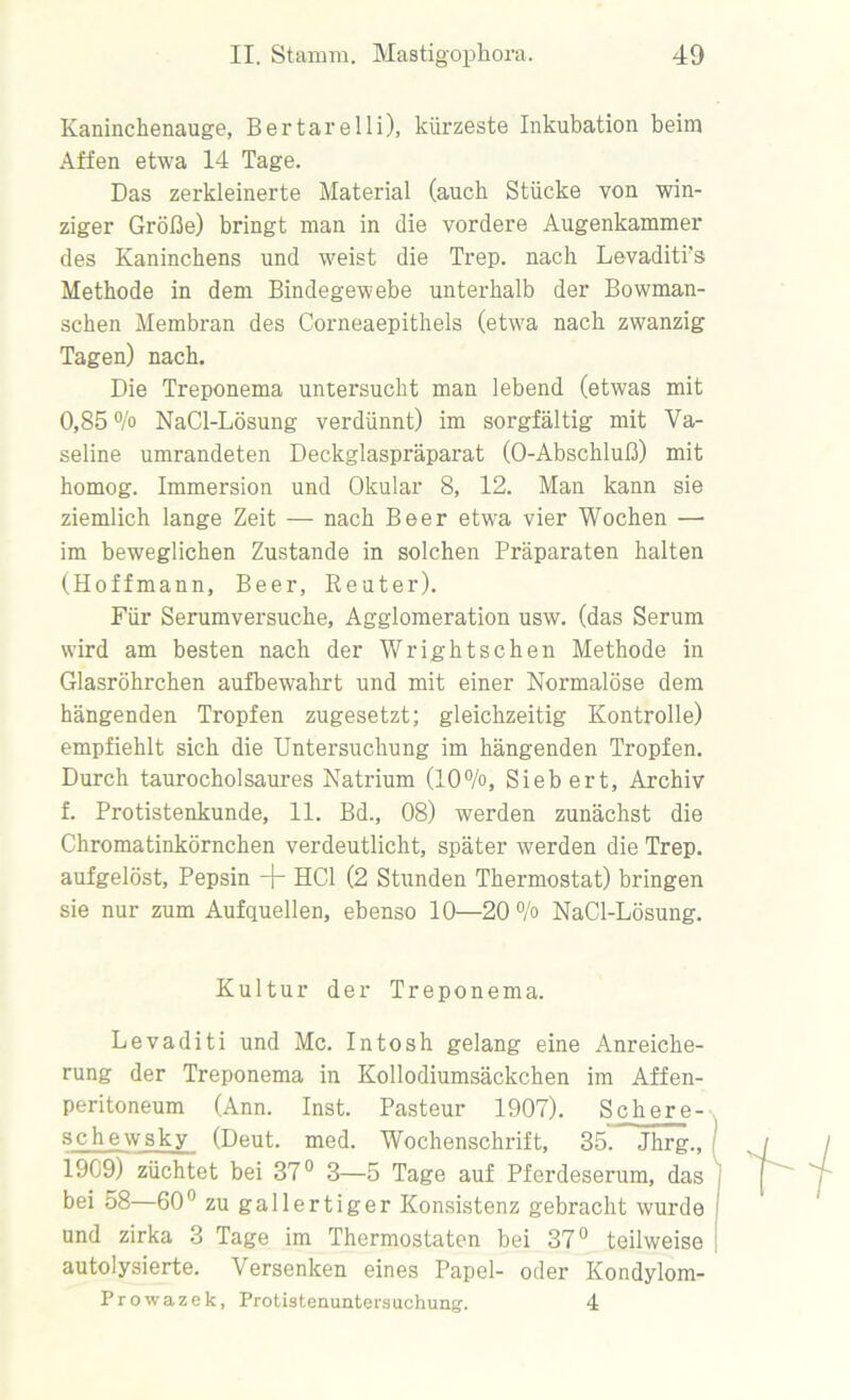 Kaninclienauge, Bertarelli), kürzeste Inkubation beim Affen etwa 14 Tage. Das zerkleinerte Material (auch Stücke von win- ziger Größe) bringt man in die vordere Augenkammer des Kaninchens und weist die Trep. nach Levaditrs Methode in dem Bindegewebe unterhalb der Bowman- schen Membran des Corneaepithels (etwa nach zwanzig Tagen) nach. Die Treponema untersucht man lebend (etwas mit 0,85 % NaCl-Lösung verdünnt) im sorgfältig mit Va- seline umrandeten Deckglaspräparat (O-Abschluß) mit homog. Immersion und Okular 8, 12. Man kann sie ziemlich lange Zeit — nach Beer etwa vier Wochen — im beweglichen Zustande in solchen Präparaten halten (Hoffmann, Beer, Reuter). Für Serumversuche, Agglomeration usw. (das Serum wird am besten nach der Wrightsehen Methode in Glasröhrchen aufbewahrt und mit einer Normalöse dem hängenden Tropfen zugesetzt; gleichzeitig Kontrolle) empfiehlt sich die Untersuchung im hängenden Tropfen. Durch taurocholsaures Natrium (10%, Siebert, Archiv f. Protistenkunde, 11. Bd., 08) werden zunächst die Chromatinkörnchen verdeutlicht, später werden die Trep. aufgelöst, Pepsin 4“ HCl (2 Stunden Thermostat) bringen sie nur zum Aufquellen, ebenso 10—20 % NaCl-Lösung. Kultur der Treponema. Levaditi und Mc. Intosh gelang eine Anreiche- rung der Treponema in Kollodiumsäckchen im Affen- peritoneum (Ann. Inst. Pasteur 1907). Scher e- schewsky (Deut. med. Wochenschrift, 35. Jhrg., 19C9) züchtet bei 37° 3—5 Tage auf Pferdeserum, das bei 58—60° zu gallertiger Konsistenz gebracht wurde und zirka 3 Tage im Thermostaten bei 37° teilweise autolysierte. Versenken eines Papel- oder Kondylom- Prowazek, Protistenuntersuchung. 4