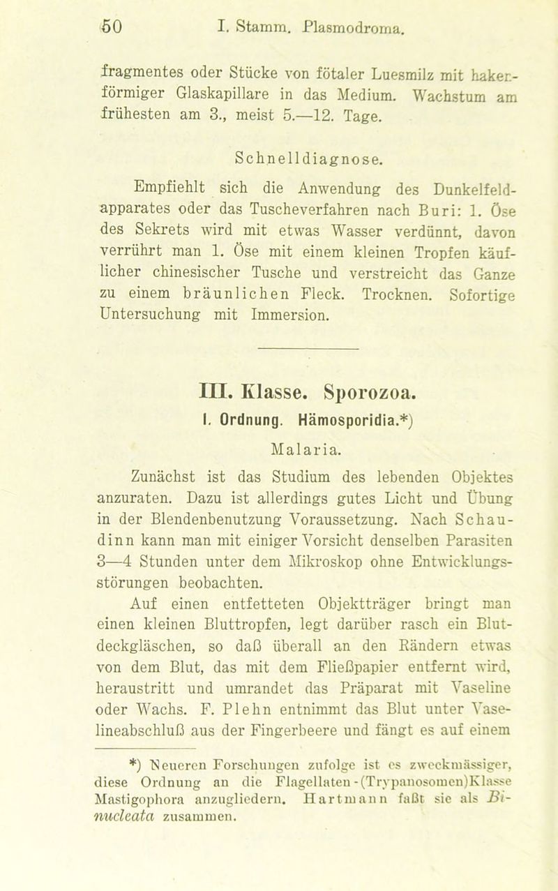 fragmentes oder Stücke von fötaler Luesmilz mit haken- förmiger Glaskapillare in das Medium. Wachstum am frühesten am 3., meist 5.—12. Tage. Schnelldiagnose. Empfiehlt sich die Anwendung des Dunkelfeld- apparates oder das Tuscheverfahren nach Buri: 1. Öse des Sekrets wird mit etwas Wasser verdünnt, davon verrührt man 1. Öse mit einem kleinen Tropfen käuf- licher chinesischer Tusche und verstreicht das Ganze zu einem bräunlichen Fleck. Trocknen. Sofortige Untersuchung mit Immersion. III. Klasse. Sporozoa. I. Ordnung. Hämosporidia.*) Malaria. Zunächst ist das Studium des lebenden Objektes anzuraten. Dazu ist allerdings gutes Licht und Übung in der Blendenbenutzung Voraussetzung. Nach Schau- dinn kann man mit einiger Vorsicht denselben Parasiten 3—4 Stunden unter dem Mikroskop ohne Entwicklungs- störungen beobachten. Auf einen entfetteten Objektträger bringt man einen kleinen Bluttropfen, legt darüber rasch ein Blut- deckgläschen, so daß überall an den Bändern etwas von dem Blut, das mit dem Fließpapier entfenit wird, heraustritt und umrandet das Präparat mit Vaseline oder Wachs. F. Plehn entnimmt das Blut unter Vase- lineabschluß aus der Fingerbeere und fängt es auf einem *) Neueren Forschungen zufolge ist es zweckmässiger, diese Ordnung an die Flagellaten-(Trypanosomen)Klasse Mastigophora anzugliedern. Hartmann faßt sie als Bi- nuclcata zusammen.