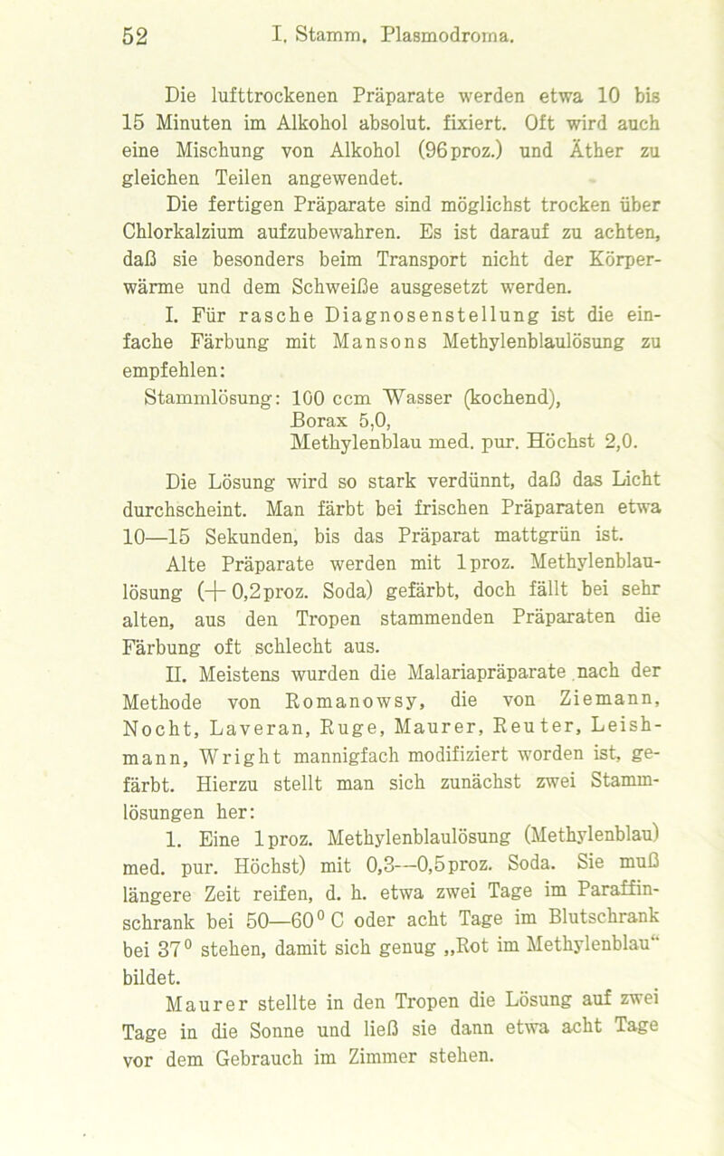 Die lufttrockenen Präparate werden etwa 10 bis 15 Minuten im Alkohol absolut, fixiert. Oft wird auch eine Mischung von Alkohol (96proz.) und Äther zu gleichen Teilen angewendet. Die fertigen Präparate sind möglichst trocken über Chlorkalzium aufzubewahren. Es ist darauf zu achten, daß sie besonders beim Transport nicht der Körper- wärme und dem Schweiße ausgesetzt werden. I. Für rasche Diagnosenstellung ist die ein- fache Färbung mit Man so ns Methylenblaulösung zu empfehlen: Stammlösung: 100 ccm Wasser (kochend), Porax 5,0, Methylenblau med. pur. Höchst 2,0. Die Lösung wird so stark verdünnt, daß das Licht durchscheint. Man färbt bei frischen Präparaten etwa 10—15 Sekunden, bis das Präparat mattgrün ist. Alte Präparate werden mit lproz. Methylenblau- lösung (+0,2proz. Soda) gefärbt, doch fällt bei sehr alten, aus den Tropen stammenden Präparaten die Färbung oft schlecht aus. II. Meistens wurden die Malariapräparate nach der Methode von Romanowsy, die von Ziemann, Nocht, Laveran, Rüge, Maurer, Reuter, Leish- mann, Wright mannigfach modifiziert worden ist, ge- färbt. Hierzu stellt man sich zunächst zwei Stamm- lösungen her: 1. Eine lproz. Methylenblaulösung (Methylenblau) med. pur. Höchst) mit 0,3—0,5proz. Soda. Sie muß längere Zeit reifen, d. h. etwa zwei Tage im Paraffin- schrank bei 50—60 °C oder acht Tage im Blutschrank bei 37° stehen, damit sich genug „Rot im Methylenblau“ bildet. Maurer stellte in den Tropen die Lösung auf zwei Tage in die Sonne und ließ sie dann etwa acht Tage vor dem Gebrauch im Zimmer stehen.