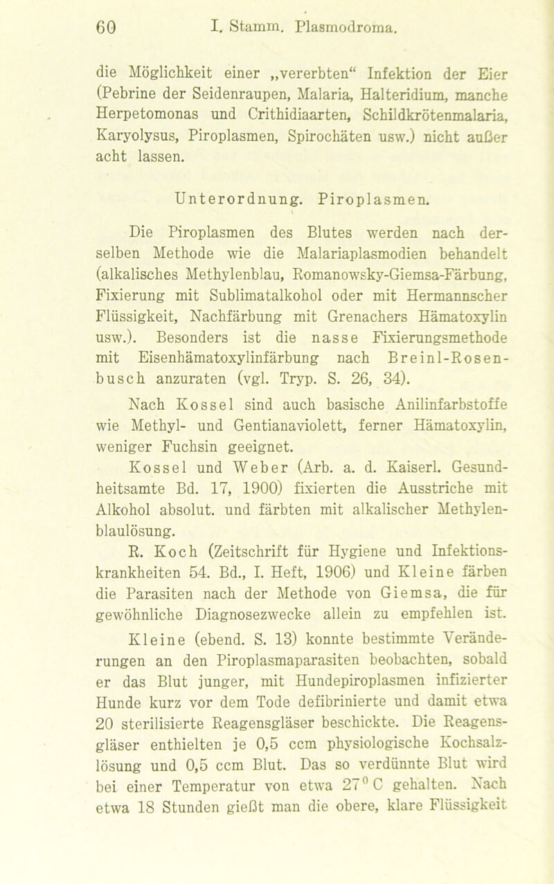 die Möglichkeit einer „vererbten“ Infektion der Eier (Pebrine der Seidenraupen, Malaria, Halteridium, manche Herpetomonas und Crithidiaarten, Schildkrötenmalaria, Karyolysus, Piroplasmen, Spirochäten usw.) nicht außer acht lassen. Unterordnung. Piroplasmen. Die Piroplasmen des Blutes werden nach der- selben Methode wie die Malariaplasmodien behandelt (alkalisches Methylenblau, Romanowsky-Giemsa-Färbung, Fixierung mit Sublimatalkohol oder mit Hermannscher Flüssigkeit, Nachfärbung mit Grenachers Hämatoxylin usw.). Besonders ist die nasse Fixierungsmethode mit Eisenhämatoxylinfärbung nach Breinl-Rosen- busch anzuraten (vgl. Tryp. S. 26, 34). Nach Kossel sind auch basische Anilinfarbstoffe wie Methyl- und Gentianaviolett, ferner Hämatoxylin, weniger Fuchsin geeignet. Kossel und Weber (Arb. a. d. Kaiserl. Gesund- heitsamte Bd. 17, 1900) fixierten die Ausstriche mit Alkohol absolut, und färbten mit alkalischer Methylen- blaulösung. R. Koch (Zeitschrift für Hygiene und Infektions- krankheiten 54. Bd., I. Heft, 1906) und Kleine färben die Parasiten nach der Methode von Giemsa, die für gewöhnliche Diagnosezwecke allein zu empfehlen ist. Kleine (ebend. S. 13) konnte bestimmte Verände- rungen an den Piroplasmaparasiten beobachten, sobald er das Blut junger, mit Hundepiroplasmen infizierter Hunde kurz vor dem Tode defibrinierte und damit etwa 20 sterilisierte Reagensgläser beschickte. Die Reagens- gläser enthielten je 0,5 ccm physiologische Kochsalz- lösung und 0,5 ccm Blut. Das so verdünnte Blut wird bei einer Temperatur von etwa 27° C gehalten. Nach etwa 18 Stunden gießt man die obere, klare Flüssigkeit