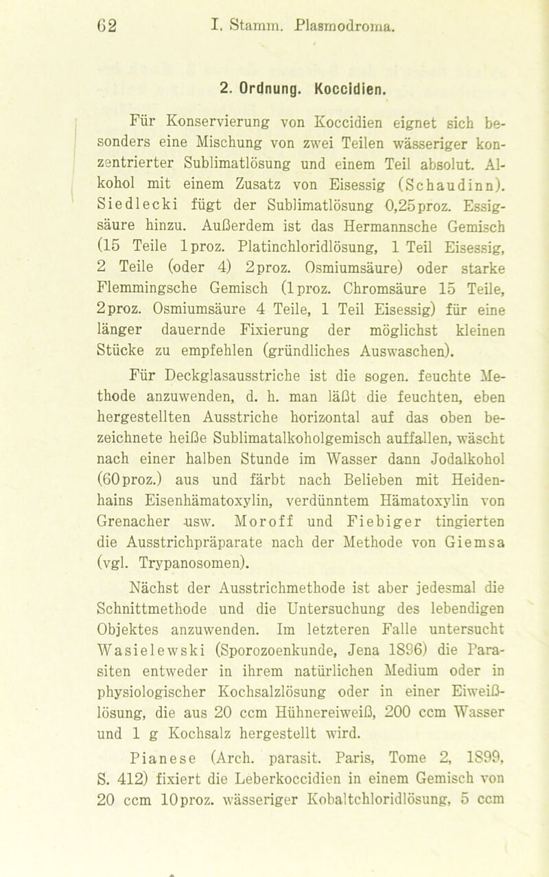 2. Ordnung. Koccidien. Für Konservierung von Koccidien eignet sich be- sonders eine Mischung von zwei Teilen wässeriger kon- zentrierter Sublimatlösung und einem Teil absolut. Al- kohol mit einem Zusatz von Eisessig (Schaudinn). Siedlecki fügt der Sublimatlösung 0,25proz. Essig- säure hinzu. Außerdem ist das Hermannsche Gemisch (15 Teile lproz. Platinchloridlösung, 1 Teil Eisessig, 2 Teile (oder 4) 2 proz. Osmiumsäure) oder starke Flemmingsche Gemisch (lproz. Chromsäure 15 Teile, 2 proz. Osmiumsäure 4 Teile, 1 Teil Eisessig) für eine länger dauernde Fixierung der möglichst kleinen Stücke zu empfehlen (gründliches Auswaschen). Für Deckglasausstriche ist die sogen, feuchte Me- thode anzuwenden, d. h. man läßt die feuchten, eben hergestellten Ausstriche horizontal auf das oben be- zeichnete heiße Sublimatalkoholgemisch auffallen, wäscht nach einer halben Stunde im Wasser dann Jodalkohol (60 proz.) aus und färbt nach Belieben mit Heiden- hains Eisenhämatoxylin, verdünntem Hämatoxylin von Grenacher -usw. Moroff und Fiebiger tingierten die Ausstrichpräparate nach der Methode von Giemsa (vgl. Trypanosomen). Nächst der Ausstrichmethode ist aber jedesmal die Schnittmethode und die Untersuchung des lebendigen Objektes anzuwenden. Im letzteren Falle untersucht Wasielewski (Sporozoenkunde, Jena 1896) die Para- siten entweder in ihrem natürlichen Medium oder in physiologischer Kochsalzlösung oder in einer Eiweiß- lösung, die aus 20 ccm Hühnereiweiß, 200 ccm Wasser und 1 g Kochsalz hergestellt wird. Pianese (Arch. parasit. Paris, Tome 2, 1S99, S. 412) fixiert die Leberkoccidien in einem Gemisch von