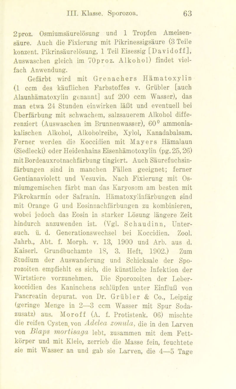 2proz. Osmiumsäurelösung und 1 Tropfen Ameisen- säure. Auch die Fixierung mit Pikrinessigsäure (3 Teile konzent. Pikrinsäurelösung, 1 Teil Eisessig [Davidoff], Auswaschen gleich im TOproz. Alkohol) findet viel- fach Anwendung. Gefärbt wird mit Grenadiers Hämatoxylin (1 ccm des käuflichen Farbstoffes v. Grübler [auch Alaunhämatoxylin genannt] auf 200 ccm Wasser), das man etwra 24 Stunden einw'irken läßt und eventuell bei Überfärbung mit schwachem, salzsauerem Alkohol diffe- renziert (Auswaschen im Brunnenwasser), 60° ammonia- kalischen Alkohol, Alkoholreihe, Xylol, Kanadabalsam. Ferner werden die Koccidien mit Mayers Hämalaun (Siedlecki) oder Heidenhains Eisenhämotoxylin (pg.25,26) mitBordeauxrotnachfärbung tingiert. Auch Säurefuchsin- färbungen sind in manchen Fällen geeignet; ferner Gentianaviolett und Vesuvin. Nach Fixierung mit Os- miumgemischen färbt man das Karyosom am besten mit Pikrokarmin oder Safranin. Hämatoxylinfärbungen sind mit Orange G und Eosinnachfärbungen zu kombinieren, wrnbei jedoch das Eosin in starker Lösung längere Zeit hindurch anzuwenden ist. (Vgl. Schaudinn, Unter- such. ü. d. Generationswechsel bei Koccidien. Zool. Jahrb., Abt. f. Morph, v. 13, 1900 und Arb. aus d. Kaiserl. Grundbuchamte 18, 3. Heft, 1902.) Zum Studium der Auswanderung und Schicksale der Spo- rozoiten empfiehlt es sich, die künstliche Infektion der Wirtstiere vorzunehmen. Die Sporozoiten der Leber- koccidien des Kaninchens schlüpfen unter Einfluß von Pancreatin depurat. von Dr. Grübler & Co., Leipzig (geringe Menge in 2—3 ccm Wasser mit Spur Soda- zusatz) aus. Moroff (A. f. Protistenk. 06) mischte die reifen Cysten, von Adelea zonula, die in den Larven von Blaps mortisaga lebt, zusammen mit dem Fett- körper und mit Kleie, zerrieb die Masse fein, feuchtete sie mit Wasser an und gab sie Larven, die 4—5 Tage