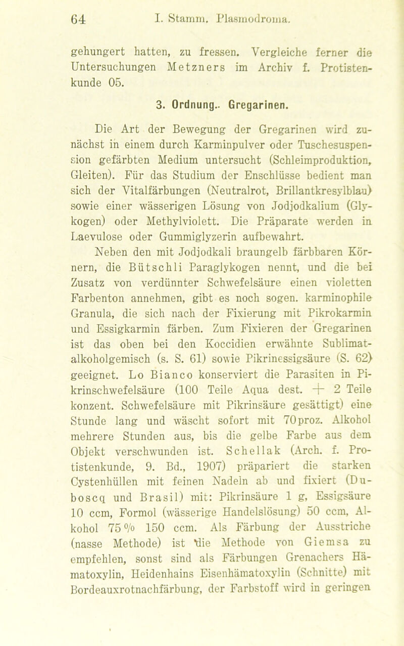 gehungert hatten, zu fressen. Vergleiche ferner die Untersuchungen Metzners im Archiv f. Protisten- kunde 05. 3. Ordnung.. Gregarinen. Die Art der Bewegung der Gregarinen wird zu- nächst in einem durch Karminpulver oder Tuschesuspen- sion gefärbten Medium untersucht (Schleimproduktion, Gleiten). Für das Studium der Enschlüsse bedient man sich der Vitalfärbungen (Neutralrot, Brillantkresylblau) sowie einer wässerigen Lösung von Jodjodkalium (Gly- kogen) oder Methylviolett. Die Präparate werden in Laevulose oder Gummiglyzerin aufbewahrt. Neben den mit Jodjodkali braungelb färbbaren Kör- nern, die Bütschli Paraglykogen nennt, und die bei Zusatz von verdünnter Schwefelsäure einen violetten Farbenton annehmen, gibt es noch sogen, karminophile Granula, die sich nach der Fixierung mit Pikrokarmin und Essigkarmin färben. Zum Fixieren der Gregarinen ist das oben bei den Koccidien erwähnte Sublimat- alkoholgemisch (s. S. 61) sowie Pikrinessigsäure (S. 62) geeignet. Lo Bianco konserviert die Parasiten in Pi- krinschwefelsäure (100 Teile Aqua dest. + 2 Teile konzent. Schwefelsäure mit Pikrinsäure gesättigt) eine Stunde lang und wäscht sofort mit TOproz. Alkohol mehrere Stunden aus, bis die gelbe Farbe aus dem Objekt verschwenden ist. Sehellak (Arch. f. Pro- tistenkunde, 9. Bd., 1907) präpariert die starken Cystenhüllen mit feinen Nadeln ab und fixiert (Du- boscq und Brasil) mit: Pikrinsäure 1 g, Essigsäure 10 ccm, Formol (wässerige Handelslösung) 50 ccm, Al- kohol 75% 150 ccm. Als Färbung der Ausstriche (nasse Methode) ist *die Methode von Giemsa zu empfehlen, sonst sind als Färbungen Grenachers Hä- matoxylin, Heidenhains Eisenhämatoxylin (Schnitte) mit Bordeauxrotnachfärbung, der Farbstoff wird in geringen