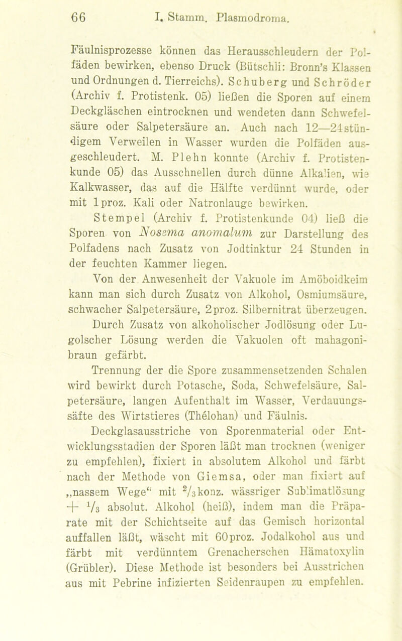 Fäulnisprozesse können das Herausschleudern der Pol- fäden bewirken, ebenso Druck (Bütschli: Bronn’s Klassen und Ordnungen d. Tierreichs). Schuberg und Schröder (Archiv f. Protistenk. 05) ließen die Sporen auf einem Deckgläschen eintrocknen und wendeten dann Schwefel- säure oder Salpetersäure an. Auch nach 12—24stän- digem Verweilen in Wasser wurden die Polfäden aus- geschleudert. M. Plehn konnte (Archiv f. Protisten- kunde 05) das Ausschnellen durch dünne Alkalien, wie Kalkwasser, das auf die Hälfte verdünnt wurde, oder mit lproz. Kali oder Natronlauge bewirken. Stempel (Archiv f. Protistenkunde 04) ließ die Sporen von Nossma anomalum zur Darstellung des Polfadens nach Zusatz von Jodtinktur 24 Stunden in der feuchten Kammer liegen. Von der Anwesenheit der Vakuole im Amöboidkeim kann man sich durch Zusatz von Alkohol, Osmiumsäure, schwacher Salpetersäure, 2proz. Silbernitrat überzeugen. Durch Zusatz von alkoholischer Jodlösung oder Lu- golscher Lösung werden die Vakuolen oft mahagoni- braun gefärbt. Trennung der die Spore zusammensetzenden Schalen wird bewirkt durch Potasche, Soda, Schwefelsäure, Sal- petersäure, langen Aufenthalt im Wasser, Verdauungs- säfte des Wirtstieres (Thelohan) und Fäulnis. Deckglasausstriche von Sporenmaterial oder Ent- wicklungsstadien der Sporen läßt man trocknen (weniger zu empfehlen), fixiert in absolutem Alkohol und färbt nach der Methode von Giemsa, oder man fixiert auf ,,nassem Wege“ mit 2/skonz. wässriger Sublimatlösung + Vs absolut. Alkohol (heiß), indem man die Präpa- rate mit der Schichtseite auf das Gemisch horizontal auffallen läßt, wäscht mit GOproz. Jodalkohol aus und färbt mit verdünntem Grenacherschen Hämatoxylin (Grübler). Diese Methode ist besonders bei Ausstrichen aus mit Pebrine infizierten Seidenraupen zu empfehlen.