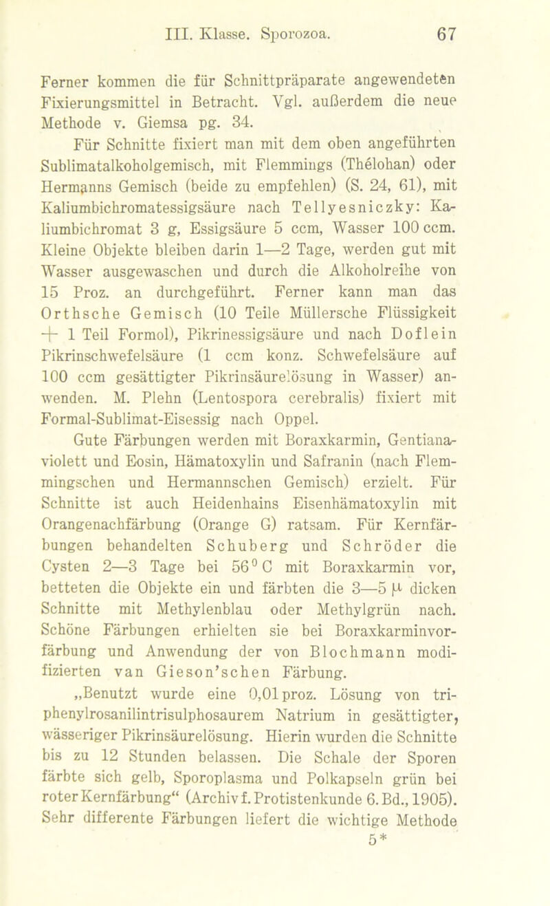 Ferner kommen die für Schnittpräparate angewendeten Fixierungsmittel in Betracht. Ygl. außerdem die neue Methode v. Giemsa pg. 34. Für Schnitte fixiert man mit dem oben angeführten Sublimatalkoholgemisch, mit Flemmings (Thelohan) oder Hermanns Gemisch (beide zu empfehlen) (S. 24, 61), mit Kaliumbichromatessigsäure nach Tellyesniczky: Ka- liumbichromat 3 g, Essigsäure 5 ccm, Wasser 100 ccm. Kleine Objekte bleiben darin 1—2 Tage, werden gut mit Wasser ausgewaschen und durch die Alkoholreihe von 15 Proz. an durchgeführt. Ferner kann man das Orthsche Gemisch (10 Teile Müllersche Flüssigkeit + 1 Teil Formol), Pikrinessigsäure und nach Doflein Pikrinschwefelsäure (1 ccm konz. Schwefelsäure auf 100 ccm gesättigter Pikrinsäurelösung in Wasser) an- wenden. M. Plehn (Lentospora cerebralis) fixiert mit Formal-Sublimat-Eisessig nach Oppel. Gute Färbungen werden mit Boraxkarmin, Gentiana- violett und Eosin, Hämatoxylin und Safranin (nach Flem- mingschen und Hermannschen Gemisch) erzielt. Für Schnitte ist auch Heidenhains Eisenhämatoxylin mit Orangenachfärbung (Orange G) ratsam. Für Kernfär- bungen behandelten Schuberg und Schröder die Cysten 2—3 Tage bei 56 °C mit Boraxkarmin vor, betteten die Objekte ein und färbten die 3—5 H dicken Schnitte mit Methylenblau oder Methylgrün nach. Schöne Färbungen erhielten sie bei Boraxkarminvor- färbung und Anwendung der von Blochmann modi- fizierten van Gieson’schen Färbung. „Benutzt wurde eine 0,01 proz. Lösung von tri- phenylrosanilintrisulphosaurem Natrium in gesättigter, wässeriger Pikrinsäurelösung. Hierin wurden die Schnitte bis zu 12 Stunden belassen. Die Schale der Sporen färbte sich gelb, Sporoplasma und Polkapseln grün bei roter Kernfärbung“ (Archiv f. Protistenkunde 6.Bd.,1905). Sehr differente Färbungen liefert die wichtige Methode