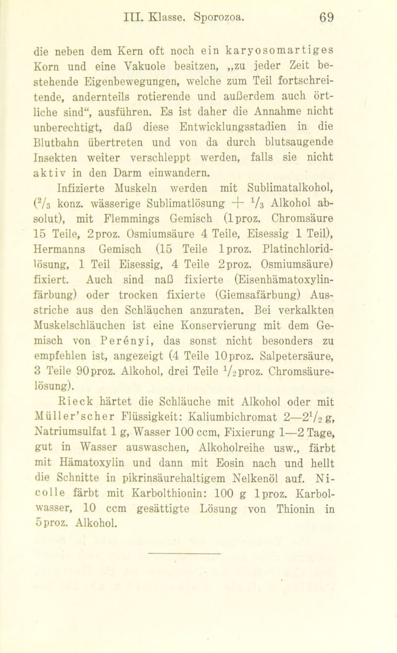 die neben dem Kern oft noch ein karyosomartiges Korn und eine Vakuole besitzen, „zu jeder Zeit be- stehende Eigenbewegungen, welche zum Teil fortschrei- tende, andernteils rotierende und außerdem auch ört- liche sind“, ausführen. Es ist daher die Annahme nicht unberechtigt, daß diese Entwicklungsstadien in die Blutbahn übertreten und von da durch blutsaugende Insekten weiter verschleppt werden, falls sie nicht aktiv in den Darm einwandern. Infizierte Muskeln werden mit Sublimatalkohol, (2/s konz. wässerige Sublimatlösung + V3 Alkohol ab- solut), mit Flemmings Gemisch (1 proz. Chromsäure 15 Teile, 2 proz. Osmiumsäure 4 Teile, Eisessig 1 Teil), Hermanns Gemisch (15 Teile lproz. Platinchlorid- lösung, 1 Teil Eisessig, 4 Teile 2 proz. Osmiumsäure) fixiert. Auch sind naß fixierte (Eisenhämatoxylin- färbung) oder trocken fixierte (Giemsafärbung) Aus- striche aus den Schläuchen anzuraten. Bei verkalkten Muskelschläuchen ist eine Konservierung mit dem Ge- misch von Perenyi, das sonst nicht besonders zu empfehlen ist, angezeigt (4 Teile 10 proz. Salpetersäure, 3 Teile 90 proz. Alkohol, drei Teile V2proz. Chromsäure- lösung). Ri eck härtet die Schläuche mit Alkohol oder mit Müller’scher Flüssigkeit: Kaliumbichromat 2—ßVag, Natriumsulfat 1 g, Wasser 100 ccm, Fixierung 1—2 Tage, gut in Wasser auswaschen, Alkoholreihe usw., färbt mit Hämatoxylin und dann mit Eosin nach und hellt die Schnitte in pikrinsäurehaltigem Nelkenöl auf. Ni- colle färbt mit Karbolthionin: 100 g lproz. Karbol- wasser, 10 ccm gesättigte Lösung von Thionin in 5 proz. Alkohol.