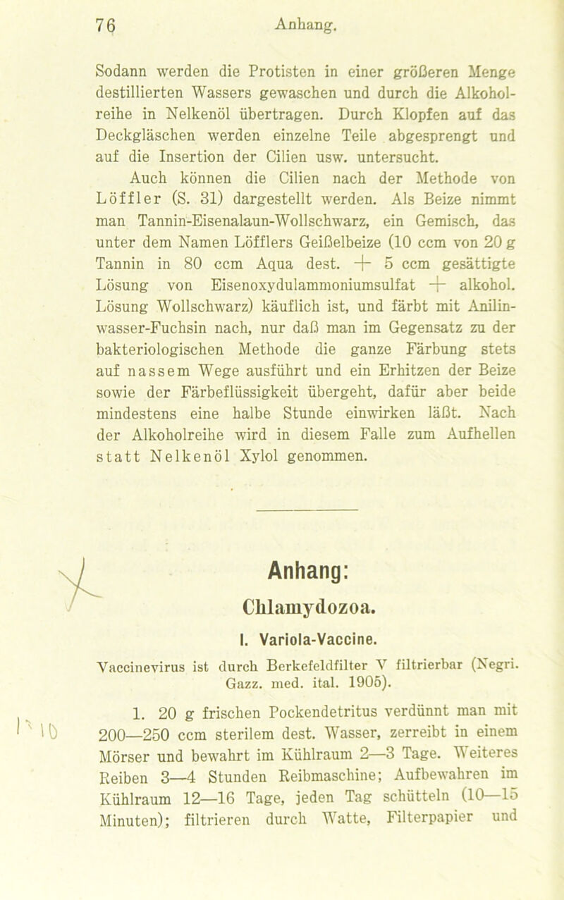 Sodann werden die Protisten in einer größeren Menge destillierten Wassers gewaschen und durch die Alkohol- reihe in Nelkenöl übertragen. Durch Klopfen auf das Deckgläschen werden einzelne Teile abgesprengt und auf die Insertion der Cilien usw. untersucht. Auch können die Cilien nach der Methode von Löffler (S. 31) dargestellt werden. Als Beize nimmt man Tannin-Eisenalaun-Wollschwarz, ein Gemisch, das unter dem Namen Löfflers Geißelbeize (10 ccm von 20 g Tannin in 80 ccm Aqua dest. + 5 ccm gesättigte Lösung von Eisenoxydulammoniumsulfat -p alkohol. Lösung Wollschwarz) käuflich ist, und färbt mit Anilin- wasser-Fuchsin nach, nur daß man im Gegensatz zu der bakteriologischen Methode die ganze Färbung stets auf nassem Wege ausführt und ein Erhitzen der Beize sowie der Färbeflüssigkeit übergeht, dafür aber beide mindestens eine halbe Stunde einwirken läßt. Nach der Alkoholreihe wird in diesem Falle zum Aufhellen statt Nelkenöl Xylol genommen. Anhang: Cklamydozoa. I. Variola-Vaccine. Vaccinevirus ist durch Berkefeldfilter V filtrierbar (Negri. Gazz. nied. ital. 1905). 1. 20 g frischen Pockendetritus verdünnt man mit 200—250 ccm sterilem dest. Wasser, zerreibt in einem Mörser und bewahrt im Kühlraum 2—3 Tage. H eiteres Reiben 3—4 Stunden Reibmaschine; Aufbewahren im Kühlraum 12—16 Tage, jeden Tag schütteln (10—15 Minuten); filtrieren durch Watte, Filterpapier und