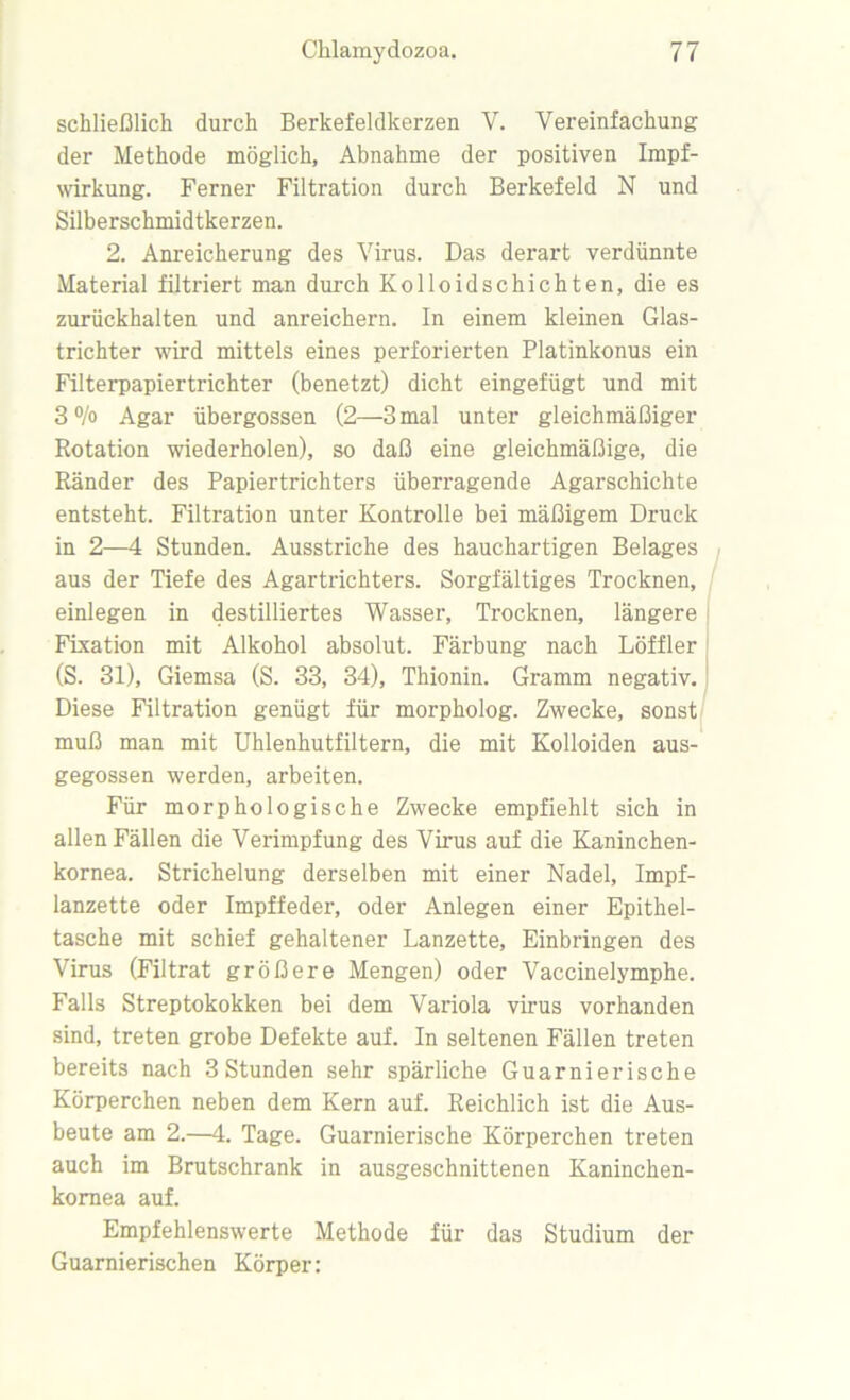 schließlich durch Berkefeldkerzen Y. Vereinfachung der Methode möglich, Abnahme der positiven Impf- wirkung. Ferner Filtration durch Berkefeld N und Silberschmidtkerzen. 2. Anreicherung des Virus. Das derart verdünnte Material filtriert man durch Kolloidschichten, die es zurückhalten und anreichern. In einem kleinen Glas- trichter wird mittels eines perforierten Platinkonus ein Filterpapiertrichter (benetzt) dicht eingefügt und mit 3 °/o Agar übergossen (2—3 mal unter gleichmäßiger Rotation wiederholen), so daß eine gleichmäßige, die Ränder des Papiertrichters überragende Agarschichte entsteht. Filtration unter Kontrolle bei mäßigem Druck in 2—4 Stunden. Ausstriche des hauchartigen Belages aus der Tiefe des Agartrichters. Sorgfältiges Trocknen, einlegen in destilliertes Wasser, Trocknen, längere Fixation mit Alkohol absolut. Färbung nach Löffler (S. 31), Giemsa (S. 33, 34), Thionin. Gramm negativ. Diese Filtration genügt für morpholog. Zwecke, sonst muß man mit Uhlenhutfiltern, die mit Kolloiden aus- gegossen werden, arbeiten. Für morphologische Zwecke empfiehlt sich in allen Fällen die Verimpfung des Virus auf die Kaninchen- kornea. Strichelung derselben mit einer Nadel, Impf- lanzette oder Impffeder, oder Anlegen einer Epithel- tasche mit schief gehaltener Lanzette, Einbringen des Virus (Filtrat größere Mengen) oder Vaccinelymphe. Falls Streptokokken bei dem Variola virus vorhanden sind, treten grobe Defekte auf. In seltenen Fällen treten bereits nach 3 Stunden sehr spärliche Guarnierische Körperchen neben dem Kern auf. Reichlich ist die Aus- beute am 2.—4. Tage. Guarnierische Körperchen treten auch im Brutschrank in ausgeschnittenen Kaninchen- kornea auf. Empfehlenswerte Methode für das Studium der Guarnierischen Körper:
