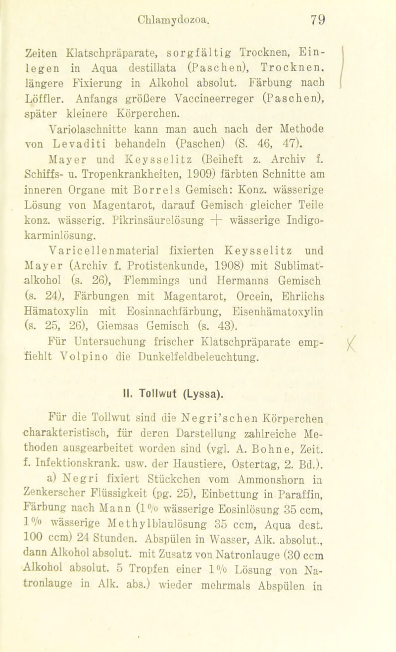 Zeiten Klatschpräparate, sorgfältig Trocknen, Ein- legen in Aqua destillata (Paschen), Trocknen, längere Fixierung in Alkohol absolut. Färbung nach Löffler. Anfangs größere Vaccineerreger (Paschen), später kleinere Körperchen. Variolaschnitte kann man auch nach der Methode von Levaditi behandeln (Paschen) (S. 46, 47). Mayer und Keysselitz (Beiheft z. Archiv f. Schiffs- u. Tropenkrankheiten, 1909) färbten Schnitte am inneren Organe mit Borreis Gemisch: Konz, wässerige Lösung von Magentarot, darauf Gemisch gleicher Teile konz. wässerig. Pikrinsäurelösung -)- wässerige Indigo- karminlösung. Varicellenmaterial fixierten Keysselitz und Mayer (Archiv f. Protistenkunde, 1908) mit Sublimat- alkohol (s. 26), Flemmings und Hermanns Gemisch (s. 24), Färbungen mit Magentarot, Orcein, Ehrlichs Hämatoxylin mit Eosinnachfärbung, Eisenhämatoxylin (s. 25, 26), Giemsas Gemisch (s. 43). Für Untersuchung frischer Klatschpräparate emp- fiehlt Volpino die Dunkelfeldbeleuchtung. 11. Tollwut (Lyssa). Für die Tollwut sind die Negri’schen Körperchen charakteristisch, für deren Darstellung zahlreiche Me- thoden ausgearbeitet worden sind (vgl. A. Bohne, Zeit, f. Infektionskrank, usw. der Haustiere, Ostertag, 2. Bd.). a) Negri fixiert Stückchen vom Ammonshorn in Zenkerscher Flüssigkeit (pg. 25), Einbettung in Paraffin, Färbung nach Mann (l°/o wässerige Eosinlösung 35 ccm, l°/o wässerige Methylblaulösung 35 ccm. Aqua dest. 100 ccm) 24 Stunden. Abspülen in Wasser, Alk. absolut., dann Alkohol absolut, mit Zusatz von Natronlauge (30 ccm Alkohol absolut. 5 Tropfen einer l°/o Lösung von Na- tronlauge in Alk. abs.) wieder mehrmals Abspülen in