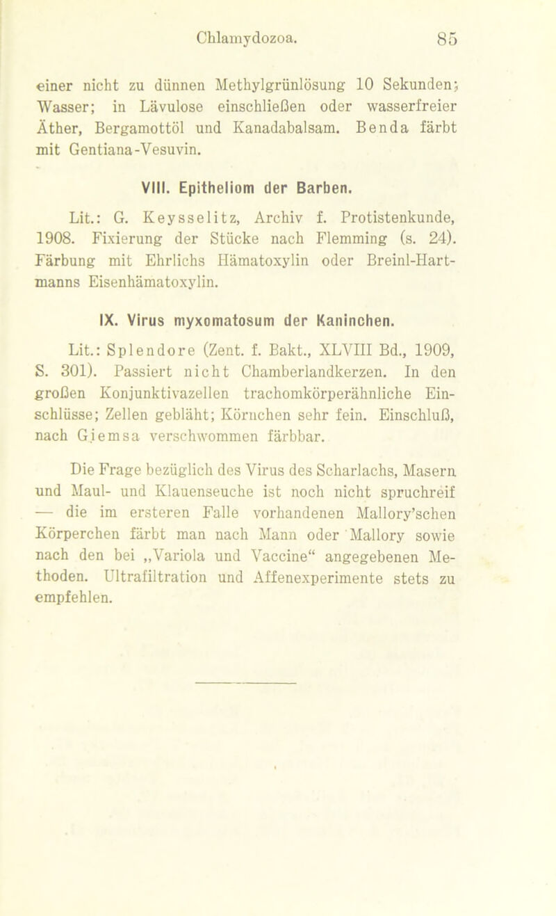 einer nicht zu dünnen Methylgrünlösung 10 Sekunden; Wasser; in Lävulose einschließen oder wasserfreier Äther, Bergamottöl und Kanadabalsam. Benda färbt mit Gentiana-Vesuvin. VIII. Epitheliom der Barben. Lit.: G. Keysselitz, Archiv f. Protistenkunde, 1908. Fixierung der Stücke nach Flemming (s. 24). Färbung mit Ehrlichs Hämatoxylin oder Breinl-Hart- manns Eisenhämatoxylin. IX. Virus myxomatosum der Kaninchen. Lit.: Splendore (Zent. f. Bakt., XLVIII Bd., 1909, S. 301). Passiert nicht Chamberlandkerzen. In den großen Konjunktivazellen trachomkörperähnliche Ein- schlüsse; Zellen gebläht; Körnchen sehr fein. Einschluß, nach G.iemsa verschwommen färbbar. Die Frage bezüglich des Virus des Scharlachs, Masern und Maul- und Klauenseuche ist noch nicht spruchreif — die im ersteren Falle vorhandenen Mallory’schen Körperchen färbt man nach Mann oder Mallory sowie nach den bei „Variola und Vaccine“ angegebenen Me- thoden. Ultrafiltration und Affenexperimente stets zu empfehlen.