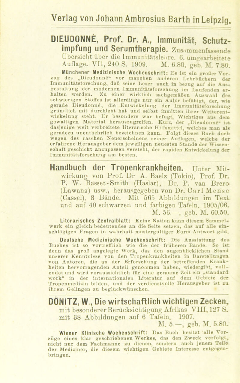 Verlag von Johann Ambrosius Barth in Leipzig. DIEUDONNE, Prof. Dr. A., Immunität, Schutz- impfung und Serumtherapie. ZuBammenfassende Übersicht über die Immunitätslenre. 6. umgeafheitete Auflage. VII, 240 S. 1909. M. 6.80, geb. M. 7 80. Münchener Medizinische Wochenschrift: Es ist ein großer Vor- zug des „Dieudound“ vor manchen anderen Lehrbüchern der Immunitätsforschung, daß seine Leser auch in bezug auf die Aus- gestaltung der modernen Immunitätsforschung im Laufenden er- halten werden. Zu einer wirklich sachgemäßen Auswahl des schwierigen Stoffes ist allerdings nur ein Autor befähigt, der, wie gerade Dieudonncf, die Entwickelung der Immunitätsforschung gründlich mit durchlebt hat und selbst inmitten ihrer Weiterent- wickelung steht. Er besonders war befugt, Wichtiges aus dem gewaltigen Material herauszugreifen. Kurz, der „Dieudonnfi-“ ist dasjenige weit verbreitete literarische Hilfsmittel, welches man als geradezu unentbehrlich bezeichnen kann. Folgt dieses Buch doch wegen des raschen Neuerscheinens seiner Auflagen, welche der erfahrene Herausgeber dem jeweiligen neuesten Stande der Wissen- schaft geschickt anzupassen versteht, der rapiden Entwickelung der Immunitätsforschung am besten. Handbuch der Tropenkrankheiten. Unter Mit- wirkung von Prof. Dr A. Baelz (Tokio), Prof. Dr. P. W. Basset-Smith (Haslar), Dr. P. van Brero (Lawans) usw., herau=gegeben von Dr. Carl Merise (Cassel), 3 Bände. Mit 565 Abbildungen im Text und auf 40 schwarzen und farbigen Tafeln. 1905/06. M. 56.—, geb. M. 60.50. Literarisches Zentralblatt: Keine Nation kann diesem Sammel- werk ein gleich bedeutendes an die Seite setzen, das auf alle ein- schlägigen Fragen in wahrhaft mustergültiger Form Antwort gibt. Deutsche Medizinische Wochenschrift: Die Ausstattung des Buches ist so vortrefflich wie die der früheren Bände. So ist denn das groß angelegte Werk, das den augenblicklichen Stand unserer Kenntnisse von den Tropeukrankheiten in Darstellungen von Autoren, die au der Erforschung der betreffenden Krank- heiten hervorragenden Anteil genommen haben, wiedergibt, voll- endet und wird voraussichtlich für eine geraume Zeit ein „staudard worku in der internationalen Literatur auf dem Gebiete der Tropenmedizin bilden, und der verdienstvolle Herausgeber ist zu ihrem Gelingen zu beglückwünschen. DÖNITZ, W., Die wirtschaftlich wichtigen Zecken, mit besonderer Berücksichtigung Afrikas VIII, 127 S. mit 38 Abbildungen auf 6 Tafeln. 1907. INI. 5—, geb. M. 5.80. Wiener Klinische Wochenschrift: Das Buch besitzt alle Vor- züge eines klar geschriebenen Werkes, das den Zweck verfolgt, nicht nur dem Fachmanne zu dienen, sondern auch jenem Teile der Mediziner, die diesem wichtigen Gebiete Interesse entgegen- bringen.