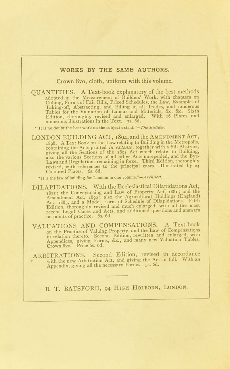 WORKS BY THE SAME AUTHORS. Crown 8vo, cloth, uniform with this volume. QUANTITIES. A Text-book explanatory of the best methods adopted in the Measurement of Builders’ Work, with chapters on Cubing, Forms of Fair Bills, Priced Schedules, the Law, Examples of Taking-off, Abstracting, and Billing in all Trades, and numerous Tables for the Valuation of Labour and Materials, &c. &c. Sixth Edition, thoroughly revised and enlarged. With 16 Plates and numerous illustrations in the Text. 7s. 6d.  It is no doubt the best work on the subject extant.”— The Builder. LONDON BUILDING ACT, 1894, and the Amendment Act, 1898. A Text Book on the Law relating to Building in the Metropolis, containing the Acts printed in extenso, together with a full Abstract, giving all the Sections of the 1894 Act which relate to Building, also the various Sections of all other Acts unrepealed, and the Bye- Laws and Regulations remaining in force. Third Edition, thoroughly revised, with references to the principal cases. Illustrated by 24 Coloured Plates. 6s. 6d.  It is the law of building for London in one volume.—Architect. DILAPIDATIONS. With the Ecclesiastical Dilapidations Act, T871; the Conveyancing and Law of Property Act, 1881; and the Amendment Act, 1892; also the Agricultural Holdings (England) Act, 1883, and a Model Form of Schedule of Dilapidations. Fifth Edition, thoroughly revised and much enlarged, with all the most recent Legal Cases and Acts, and additional questions and answers on points of practice. 6s. 6d. VALUATIONS AND COMPENSATIONS. A Text-book on the Practice of Valuing Property, and the Law of Compensations in relation thereto. Second Edition, rewritten and enlarged, with Appendices, giving Forms, &c., and many new Valuation Tables. Crown 8vo. Price 6s. 6d. ARBITRATIONS. Second Edition, revised in accordance » with the new Arbitration Act, and giving the Act in full. With an Appendix, giving all the necessary Forms. 5S- 6d. B. T. BATSFORD, 94 High IIolborn, London.