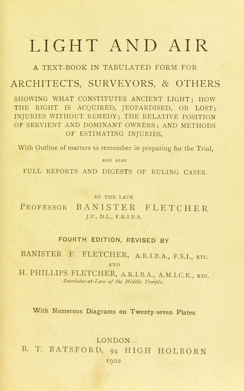 A TEXT-BOOK IN TABULATED FORM FOR ARCHITECTS, SURVEYORS, & OTHERS SHOWING WHAT CONSTITUTES ANCIENT LIGHT; HOW THE RIGHT IS ACQUIRED, JEOPARDISED, OR LOST; INJURIES WITHOUT REMEDY; THE RELATIVE POSITION OF SERVIENT AND DOMINANT OWNERS ; AND METHODS OF ESTIMATING INJURIES, With Outline of matters to remember in preparing for the Trial, AND ALSO FULL REPORTS AND DIGESTS OF RULING CASES. BY THE LATE Professor BANISTER FLETCHER J.P., D.L., F.R.I.B.A. FOURTH EDITION, REVISED BY BANISTER F. FLETCHER, A.R.I.B.A., F.S.I., etc. AND H. PHILLIPS FLETCHER, A.R.I.B.A., A.M.I.C.E., etc. Barrister-at-Law of the Middle Temple. With Numerous Diagrams on Twenty-seven Plates LONDON B. T. BATSFORD, 94 HIGH IIOLBORN 1902