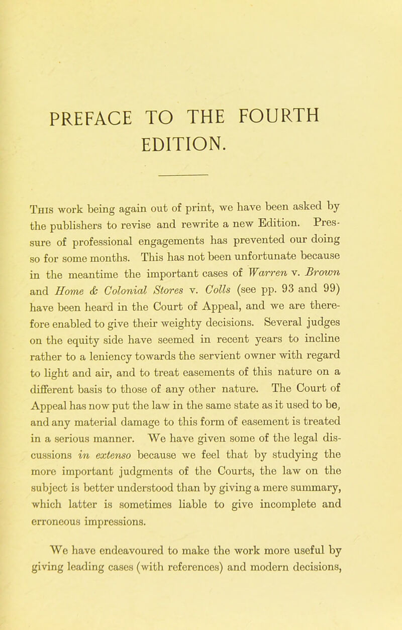 PREFACE TO THE FOURTH EDITION. This work being again out of print, we have been asked by the publishers to revise and rewrite a new Edition. Pres- sure of professional engagements has prevented our doing so for some months. This has not been unfortunate because in the meantime the important cases of Warren v. Brown and Home <& Colonial Stores v. Colls (see pp. 93 and 99) have been heard in the Court of Appeal, and we are there- fore enabled to give their weighty decisions. Several judges on the equity side have seemed in recent years to incline rather to a leniency towards the servient owner with regard to light and air, and to treat easements of this nature on a different basis to those of any other nature. The Court of Appeal has now put the law in the same state as it used to be, and any material damage to this form of easement is treated in a serious manner. We have given some of the legal dis- cussions in extenso because we feel that by studying the more important judgments of the Courts, the law on the subject is better understood than by giving a mere summary, which latter is sometimes liable to give incomplete and erroneous impressions. We have endeavoured to make the work more useful by giving leading cases (with references) and modern decisions,