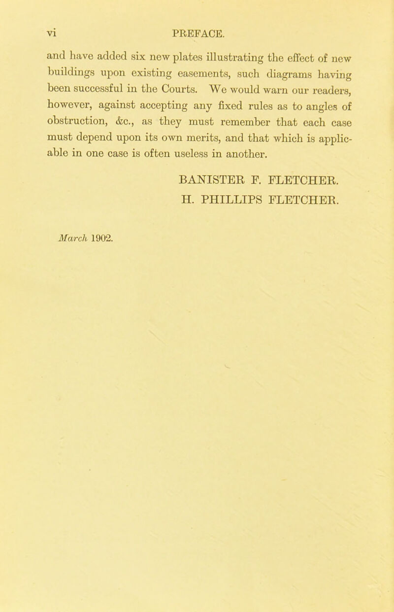 and have added six new plates illustrating the effect of new buildings upon existing easements, such diagrams having been successful in the Courts. We would warn our readers, however, against accepting any fixed rules as to angles of obstruction, &c., as they must remember that each case must depend upon its own merits, and that which is applic- able in one case is often useless in another. BANISTER F. FLETCHER. H. PHILLIPS FLETCHER. March 1902.