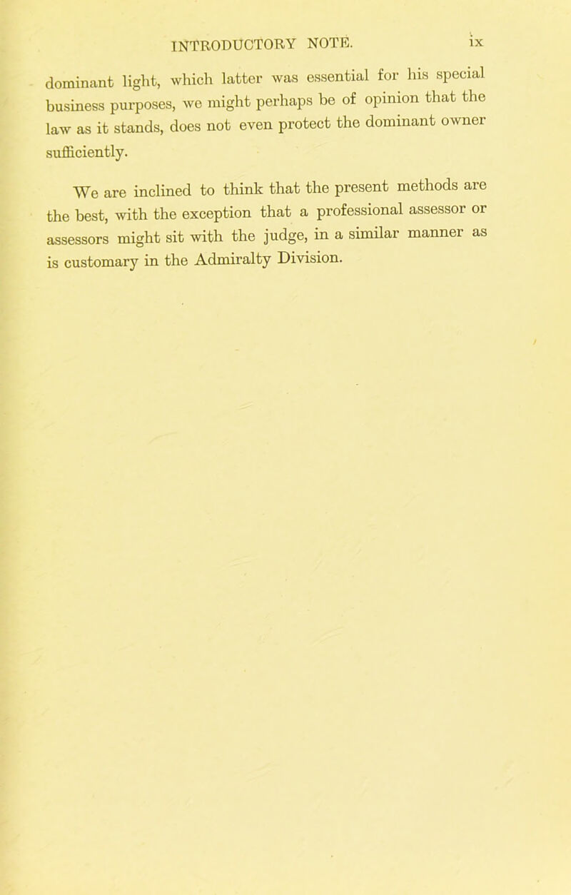 dominant light, which latter was essential for his special business purposes, we might perhaps be of opinion that the law as it stands, does not even protect the dominant owner sufficiently. We are inclined to think that the present methods are the best, with the exception that a professional assessor or assessors might sit with the judge, in a similar manner as is customary in the Admiralty Division.