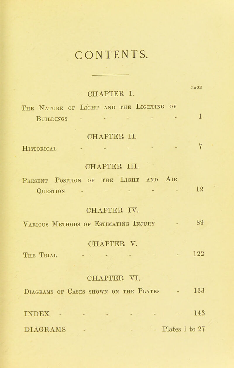 CONTENTS. PAGE CHAPTER I. The Nature of Light and the Lighting of Buildings ----- 1 CHAPTER II. Historical ----- 7 CHAPTER III. Present Position of the Light and Air Question - - - - - 12 CHAPTER IV. Various Methods of Estimating Injury - 89 CHAPTER V. The Trial ----- 122 CHAPTER VI. Diagrams of Cases shown on the Plates - 133 INDEX - - - - - - 143