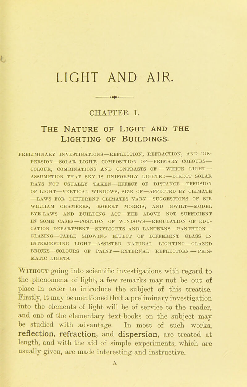 LIGHT AND AIR. CHAPTER I. The Nature of Light and the Lighting of Buildings. PRELIMINARY INVESTIGATIONS—REFLECTION, REFRACTION, AND DIS- PERSION—SOLAR LIGHT, COMPOSITION OF—PRIMARY COLOURS— COLOUR, COMBINATIONS AND CONTRASTS OF — WHITE LIGHT— ASSUMPTION THAT SKY IS UNIFORMLY LIGHTED—DIRECT SOLAR RAYS NOT USUALLY TAKEN—EFFECT OF DISTANCE—EFFUSION OE LIGHT—VERTICAL WINDOWS, SIZE OF—AFFECTED BY CLIMATE —LAWS FOR DIFFERENT CLIMATES VARY—SUGGESTIONS OF SIR WILLIAM CHAMBERS, ROBERT MORRIS, AND GWILT—MODEL BYE-LAWS AND BUILDING ACT—THE ABOVE NOT SUFFICIENT IN SOME CASES—POSITION OF WINDOWS—REGULATION OF EDU- CATION DEPARTMENT—SKYLIGHTS AND LANTERNS—PANTHEON- GLAZING—TABLE SHOWING EFFECT OF DIFFERENT GLASS IN INTERCEPTING LIGHT—ASSISTED NATURAL LIGHTING—GLAZED BRICKS—COLOURS OF PAINT — EXTERNAL REFLECTORS — PRIS- MATIC LIGHTS. Without going into scientific investigations with regard to the phenomena of light, a few remarks may not he out of place in order to introduce the subject of this treatise. Firstly, it may be mentioned that a preliminary investigation into the elements of light will be of service to the reader, and one of the elementary text-books on the subject may be studied with advantage. In most of such works, reflection, refraction, and dispersion, are treated at length, and with the aid of simple experiments, which are usually given, are made interesting and instructive. A