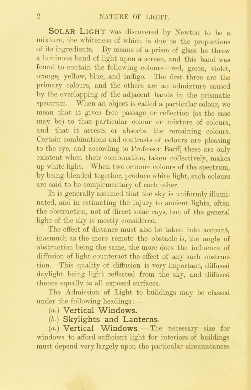 9 NATURE OF LIGHT. SOLAR Light was discovered by Newton to be a mixture, the whiteness of which is due to the proportions of its ingredients. By means of a prism of glass he threw a luminous band of light upon a screen, and this band was found to contain the following colours—red, green, violet, orange, yellow, blue, and indigo. The first three are the primary colours, and the others are an admixture caused by the overlapping of the adjacent bands in the prismatic spectrum. When an object is called a particular colour, we mean that it gives free passage or reflection (as the case may be) to that particular colour or mixture of colours, and that it arrests or absorbs the remaining colours. Certain combinations and contrasts of colours are pleasing to the eye, and according to Professor Barff, these are only existent when their combination, taken collectively, makes up white light. When two or more colours of the spectrum, by being blended together, produce white light, such colours are said to be complementary of each other. It is generally assumed that the sky is uniformly illumi- nated, and in estimating the injury to ancient lights, often the obstruction, not of direct solar rays, but of the general light of the sky is mostly considered. The effect of distance must also be taken into account, inasmuch as the more remote the obstacle is, the angle of obstruction being the same, the more does the influence of diffusion of light counteract the effect of any such obstruc- tion. This quality of diffusion is very important, diffused daylight being light reflected from the sky, and diffused thence equally to all exposed surfaces. The Admission of Light to buildings may be classed under the following headings :— (a.) Vertical Windows. (b.) Skylights and Lanterns. (a.) Vertical Windows.—The necessary size for windows to afford sufficient light for interiors of buildings must depend very largely upon the particular circumstances