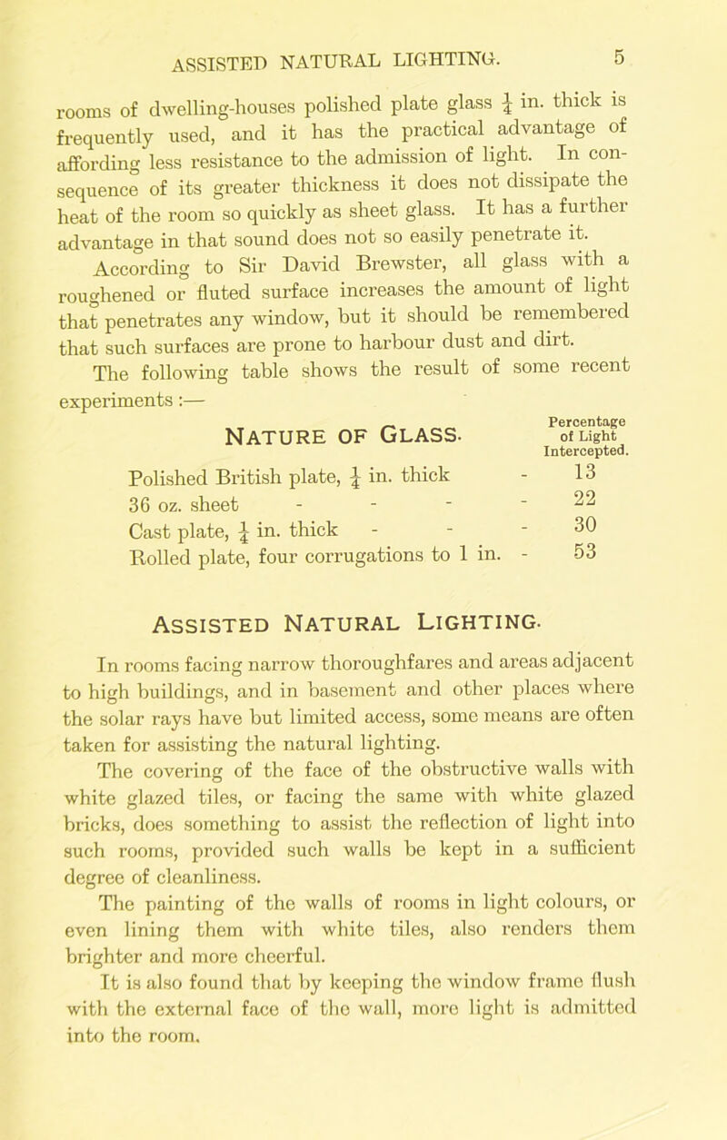 rooms of dwelling-houses polished plate glass £ in. thick is frequently used, and it has the practical advantage of affording less resistance to the admission of light. In con- sequence of its greater thickness it does not dissipate the heat of the room so quickly as sheet glass. It has a further advantage in that sound does not so easily penetrate it. According to Sir David Brewster, all glass with a roughened or fluted surface increases the amount of light that penetrates any window, but it should be remembered that such surfaces are prone to harbour dust and dirt. The following table shows the result of some recent cperiments:— Nature of Glass. Percentage of Light Intercepted. Polished British plate, J in. thick 13 36 oz. sheet - 22 Cast plate, \ in. thick 30 Rolled plate, four corrugations to 1 in. 53 Assisted Natural Lighting. In rooms facing narrow thoroughfares and areas adjacent to high buildings, and in basement and other places where the solar rays have but limited access, some means are often taken for assisting the natural lighting. The covering of the face of the obstructive walls with white glazed tiles, or facing the same with white glazed bricks, does something to assist the reflection of light into such rooms, provided such walls be kept in a sufficient degree of cleanliness. The painting of the walls of rooms in light colours, or even lining them with white tiles, also renders them brighter and more cheerful. It is also found that by keeping the window frame flush with the external face of the wall, more light is admitted into the room.