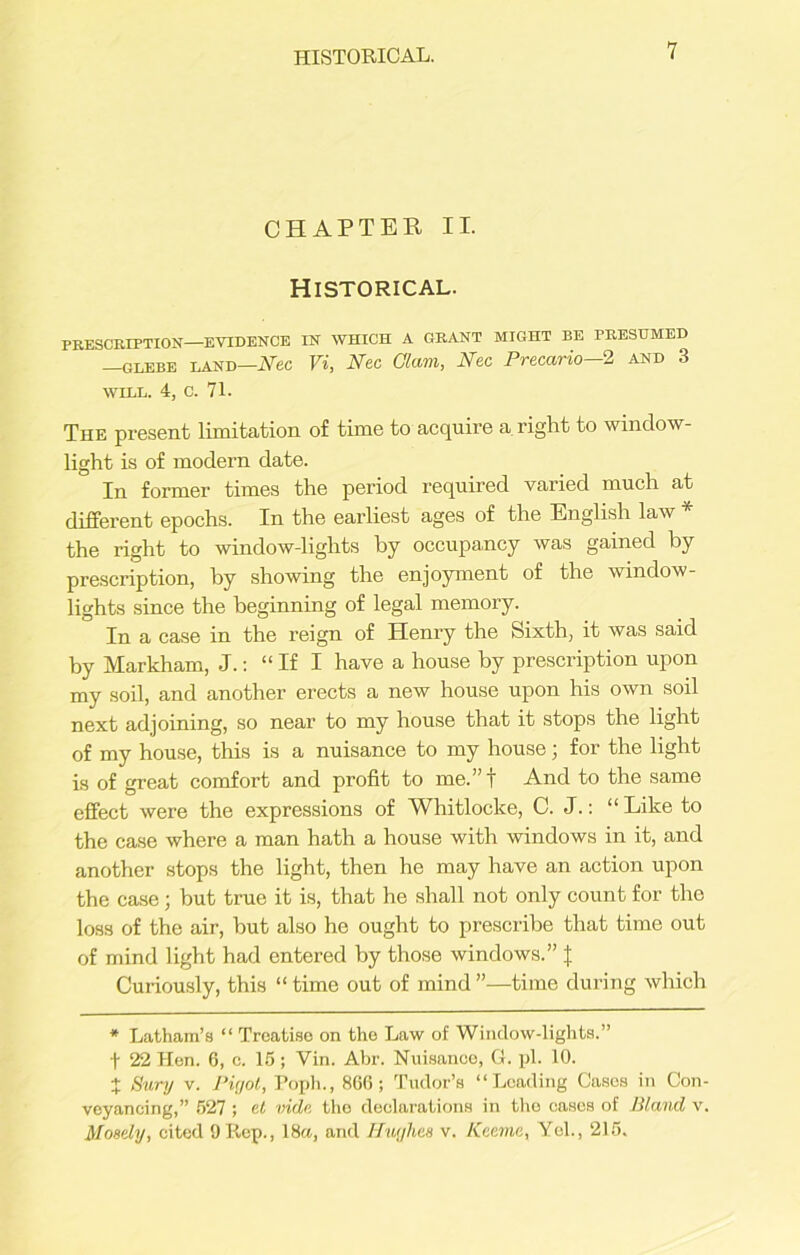 CHAPTER II. Historical. PRESCRIPTION—EVIDENCE IN WHICH A GRANT MIGHT BE PRESUMED —GLEBE LAND—Nec Vi, Nec Glam, Nec Precario—2 and 3 WILL. 4, c. 71. The present limitation of time to acquire a right to window- light is of modern date. In former times the period required varied much at different epochs. In the earliest ages of the English law the right to window-lights by occupancy was gained by prescription, by showing the enjoyment of the window- lights since the beginning of legal memory. In a case in the reign of Henry the Sixth, it was said by Markham, J.: “If I have a house by prescription upon my soil, and another erects a new house upon his own soil next adjoining, so near to my house that it stops the light of my house, this is a nuisance to my house; for the light is of great comfort and profit to me.”t And to the same effect were the expressions of Whitlocke, C. J.: “Like to the case where a man hath a house with windows in it, and another stops the light, then he may have an action upon the case; but true it is, that he shall not only count for the loss of the air, but also ho ought to prescribe that time out of mind light had entered by those windows.” % Curiously, this “ time out of mind ”—time during which * Latham’s “ Treatise on the Law of Window-lights.” t 22 Hen. 6, c. 15 ; Vin. Abr. Nuisance, G. pi. 10. % Sury v. Pigot, Poph., 866; Tudor’s “Loading Casos in Con- veyancing,” 527 ; cl vide the declarations in the casos of Bland v. Moaely, cited 9 Rep., 18a, and Hughes v. Keema, Yel., 215.