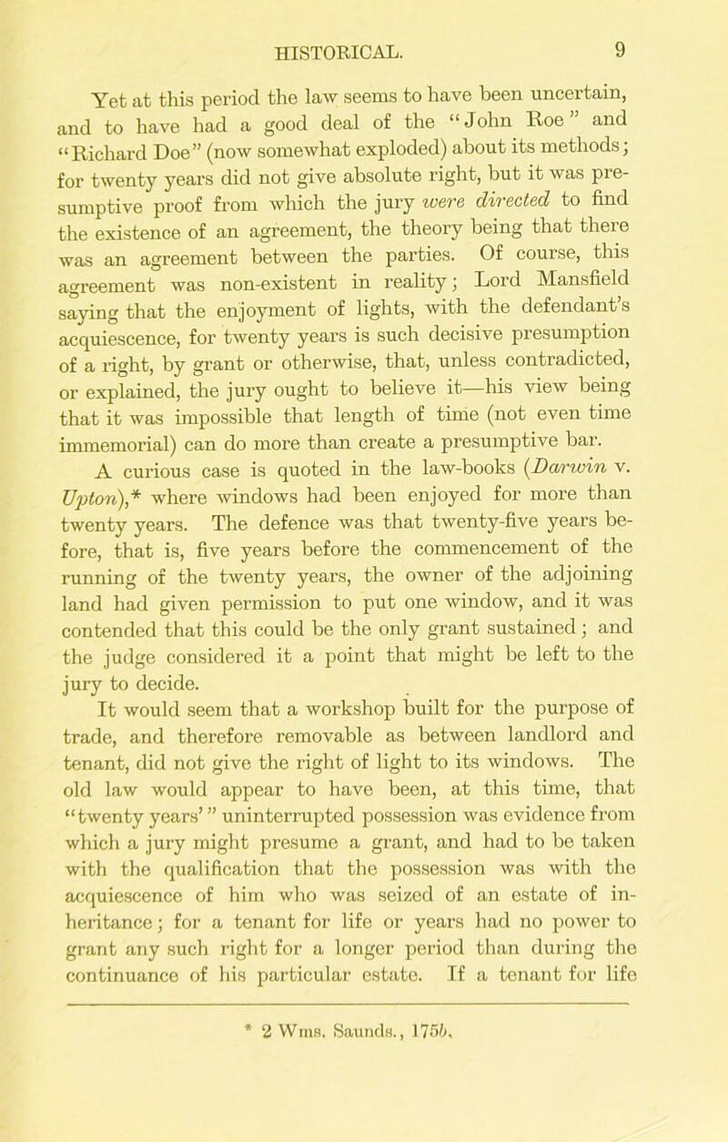 Yet at this period the law seems to have been uncertain, and to have had a good deal of the “John Roe” and “Richard Doe” (now somewhat exploded) about its methods; for twenty years did not give absolute right, but it was pre- sumptive proof from which the jury were directed to find the existence of an agreement, the theory being that there was an agreement between the parties. Of couise, this agreement was non-existent in reality; Lord Mansfield saying that the enjoyment of lights, with the defendant’s acquiescence, for twenty years is such decisive presumption of a right, by grant or otherwise, that, unless contradicted, or explained, the jury ought to believe it—his Anew being that it was impossible that length of time (not even time immemorial) can do more than create a presumptive bar. A curious case is quoted in the law-books (Darwin v. Upton),* where Avindows had been enjoyed for more than twenty years. The defence Avas that tAventy-five years be- fore, that is, five years before the commencement of the running of the tAventy years, the owner of the adjoining land had given permission to put one windoAv, and it Avas contended that this could be the only grant sustained; and the judge considered it a point that might be left to the jury to decide. It would seem that a workshop built for the purpose of trade, and therefore removable as between landlord and tenant, did not give the right of light to its windows. The old law would appear to have been, at this time, that “twenty years’ ” uninterrupted possession Avas evidence from which a jury might presume a grant, and had to be taken with the qualification that the possession was Avith the acquiescence of him who was seized of an estate of in- heritance ; for a tenant for life or years had no power to grant any such right for a longer period than during the continuance of his particular estate. If a tenant for life 2 Wms. Saunds., 175b.