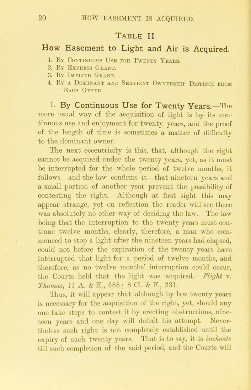 Table II. How Easement to Light and Air is Acquired. 1. By Continuous Use foe Twenty Yeaes. 2. By Expeess Geant. 3. By Implied Geant. 4. By a Dominant and Seevient Owneeship Distinct feom Each Othee. 1. By Continuous Use for Twenty Years.—The more usual way of the acquisition of light is by its con- tinuous use and enjoyment for twenty years, and the proof of the length of time is sometimes a matter of difficulty to the dominant owner. The next eccentricity is this, that, although the right cannot be acquired under the twenty years, yet, as it must be interrupted for the whole period of twelve months, it follows—and the law confirms it—that nineteen years and a small portion of another year prevent the possibility of contesting the right. Although at first sight this may appear strange, yet on reflection the reader will see there was absolutely no other way of deciding the law. The law being that the interruption to the twenty years must con- tinue twelve months, clearly, therefore, a man who com- menced to stop a light after the nineteen years had elapsed, could not before the expiration of the twenty years have interrupted that light for a period of twelve months, and therefore, as no twelve months’ interruption could occur, the Courts held that the light was acquired.—Flight v. Thomas, 11 A. & 15., 688; 8 Cl. & F., 231. Thus, it will appear that although by law twenty years is necessary for the acquisition of the right, yet, should any one take steps to contest it by erecting obstructions, nine- teen years and one day will defeat his attempt. Never- theless such right is not completely established until the expiry of such twenty years. That is to say, it is inchoate till such completion of the said period, and the Courts will