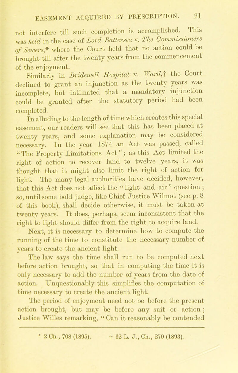 not interfere till such completion is accomplished. This was held in the case of Lord Battersea v. The Commissioners of Sewers* where the Court held that no action could be brought till after the twenty years from the commencement of the enjoyment. Similarly in Bridewell Hospital v. Ward,f the Court declined to grant an injunction as the twenty years was incomplete, but intimated that a mandatory injunction could be granted after the statutory period had been completed. In alluding to the length of time which creates this special easement, our readers will see that this has been placed at twenty years, and some explanation may be considered necessary. In the year 1871 an Act was passed, called “ The Property Limitations Act ” ] as this Act limited the right of action to recover land to twelve years, it was thought that it might also limit the right of action for light. The many legal authorities have decided, however, that this Act does not affect the “ light and air ” question ; so, until some bold judge, like Chief Justice Wilmot (see p. 8 of this book), shall decide otherwise, it must be taken at twenty years. It does, perhaps, seem inconsistent that the right to light should differ from the right to acquire land. Next, it is necessary to determine how to compute the running of the time to constitute the necessary number of years to create the ancient light. The law says the time shall run to be computed next before action brought, so that in computing the time it is only necessary to add the number of years from the date of action. Unquestionably this simplifies the computation of time necessary to create the ancient light. The period of enjoyment need not be before the present action brought, but may be before any suit or action ; Justice Willes remarking, “ Can it reasonably be contended 2 Ch., 708 (1895). t 62 L. J., Ch., 270 (1893).