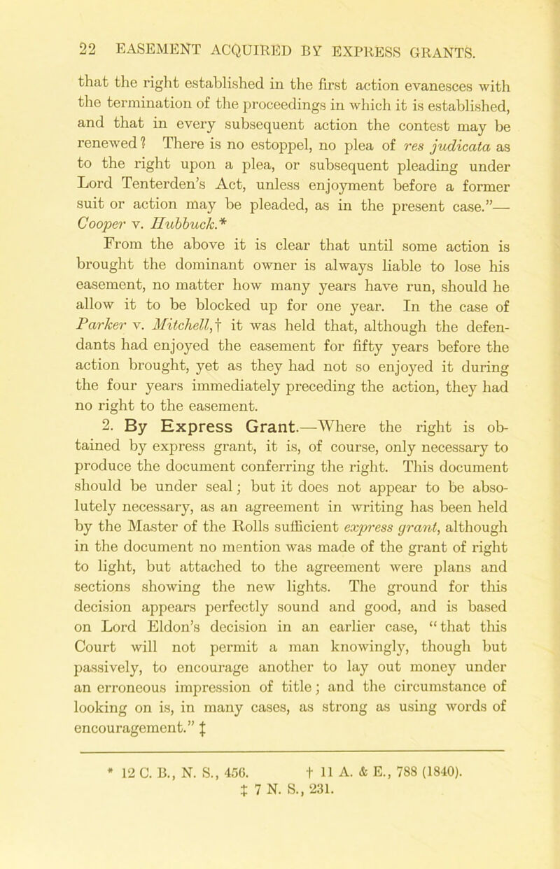 that the right established in the first action evanesces with the termination of the proceedings in which it is established, and that in every subsequent action the contest may be renewed ? There is no estoppel, no plea of res judicata as to the right upon a plea, or subsequent pleading under Lord Tenterden’s Act, unless enjoyment before a former suit or action may be pleaded, as in the present case.”— Cooper v. Hubbuck* From the above it is clear that until some action is brought the dominant owner is always liable to lose his easement, no matter how many years have run, should he allow it to be blocked up for one year. In the case of Parker v. Mitchell,f it was held that, although the defen- dants had enjoyed the easement for fifty years before the action brought, yet as they had not so enjoyed it during the four years immediately preceding the action, they had no right to the easement. 2. By Express Grant.—Where the right is ob- tained by express grant, it is, of course, only necessary to produce the document conferring the right. This document should be under seal; but it does not appear to be abso- lutely necessary, as an agreement in writing has been held by the Master of the Rolls sufficient express grant, although in the document no mention was made of the grant of right to light, but attached to the agreement were plans and sections showing the new lights. The ground for this decision appears perfectly sound and good, and is based on Lord Eldon’s decision in an earlier case, “that this Court will not permit a man knowingly, though but passively, to encourage another to lay out money under an erroneous impression of title; and the circumstance of looking on is, in many cases, as strong as using words of encouragement.” \ * 12 C. B., N. S., 456. t 11 A. & E., 788 (1840). i 7 N. S., 231.