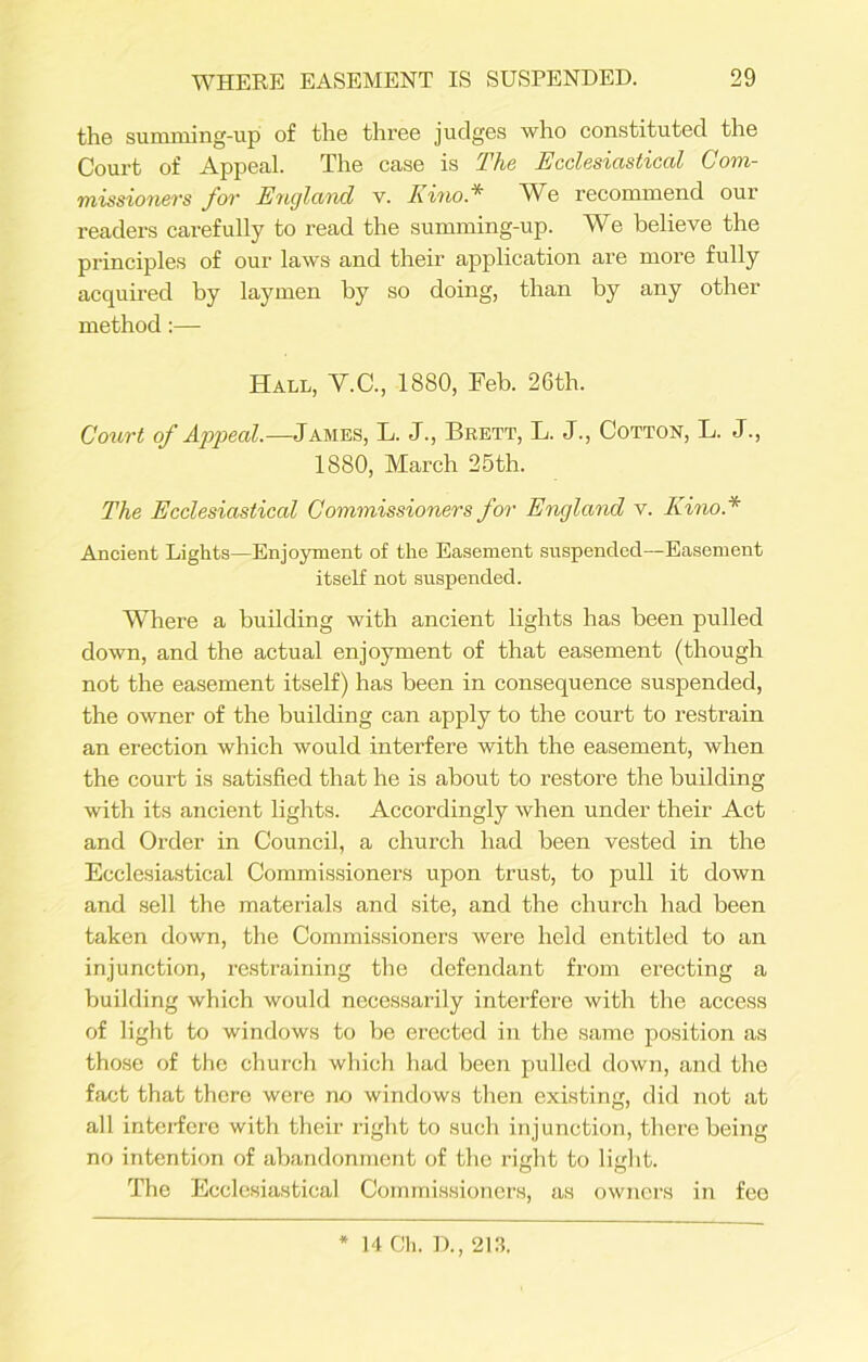 the summing-up of the three judges who constituted the Court of Appeal. The case is The Ecclesiastical Com- missioners for England v. Kino * We recommend our readers carefully to read the summing-up. We believe the principles of our laws and their application are more fully acquired by laymen by so doing, than by any other method:— Hall, Y.C., 1880, Feb. 26th. Court of Appeal.—James, L. J., Brett, L. J., Cotton, L. J., 1880, March 25th. The Ecclesiastical Commissioners for England v. Kino* Ancient Lights—Enjoyment of the Easement suspended—Easement itself not suspended. Where a building with ancient lights has been pulled down, and the actual enjoyment of that easement (though not the easement itself) has been in consequence suspended, the owner of the building can apply to the court to restrain an erection which would interfere with the easement, when the court is satisfied that he is about to restore the building with its ancient lights. Accordingly when under their Act and Order in Council, a church had been vested in the Ecclesiastical Commissioners upon trust, to pull it down and sell the materials and site, and the church had been taken down, the Commissioners were held entitled to an injunction, restraining the defendant from erecting a building which would necessarily interfere with the access of light to windows to be erected in the same position as those of the church which had been pulled down, and the fact that there were no windows then existing, did not at all interfere with their right to such injunction, there being no intention of abandonment of the right to light. The Ecclesiastical Commissioners, as owners in fee 14 Ch. D., 213.