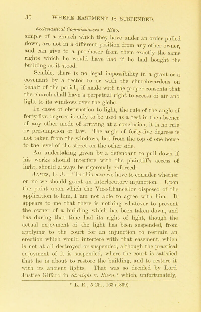 Ecclesiastical Commissioners v. Kino. simple of a church which they have under an order pulled down, are not in a different position from any other owner, and can give to a purchaser from them exactly the same rights which he would have had if he had bought the building as it stood. Semble, there is no legal impossibility in a grant or a covenant by a rector to or with the churchwardens on behalf of the parish, if made with the proper consents that the church shall have a perpetual right to access of air and light to its windows over the glebe. In cases of obstruction to light, the rule of the angle of forty-five degrees is only to be used as a test in the absence of any other mode of arriving at a conclusion, it is no rule or presumption of law. The angle of forty-five degrees is not taken from the windows, but from the top of one house to the level of the street on the other side. An undertaking given by a defendant to pull down if his works should interfere with the plaintiff’s access of light, should always be rigorously enforced. James, L. J.—“In this case we have to consider whether or no we should grant an interlocutory injunction. Upon the point upon which the Yice-Chancellor disposed of the application to him, I am not able to agree with him. It appears to me that there is nothing whatever to prevent the owner of a building which has been taken down, and has during that time had its right of light, though the actual enjoyment of the light has been suspended, from applying to the court for an injunction to restrain an erection which would interfere with that easement, which is not at all destroyed or suspended, although the practical enjoyment of it is suspended, where the court is satisfied that he is about to restore the building, and to restore it with its ancient lights. That was so decided by Lord Justice Giffard in Straight v. Burn,* which, unfortunately, * L. II., 5 Cli., 1G3 (1809).