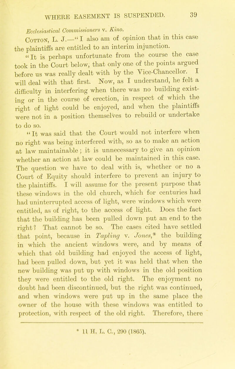 Ecclesiastical Commissioners v. Kino. Cotton, L. J.—“ I also am of opinion that in this case the plaintiffs are entitled to an intei'im injunction. “ It is perhaps unfortunate from the course the case took in the Court below, that only one of the points argued before us was really dealt with by the Vice-Chancellor. I will deal with that first. Now, as I understand, he felt a difficulty in interfering when there was no building exist- ing or in the course of erection, in respect of which the right of light could be enjoyed, and when the plaintiffs were not in a position themselves to rebuild or undertake to do so. “ It was said that the Court would not interfere when no right was being interfered with, so as to make an action at law maintainable; it is unnecessary to give an opinion whether an action at law could be maintained in this case. The question we have to deal with is, whether or no a Court of Equity should interfere to prevent an injury to the plaintiffs. I will assume for the present purpose that these windows in the old church, which for centuries had had uninterrupted access of light, were windows which were entitled, as of right, to the access of light. Does the fact that the building has been pulled down put an end to the riuht? That cannot be so. The cases cited have settled O that point, because in Twpling v. Jones,* the building in which the ancient windows were, and by means of which that old building had enjoyed the access of light, had been pulled down, but yet it was held that when the new building was put up with windows in the old position they were entitled to the old right. The enjoyment no doubt had been discontinued, but the right was continued, and when windows were put up in the same place the owner of the house with these windows was entitled to protection, with respect of the old right. Therefore, there 11 H. L. C., 290 (1865),