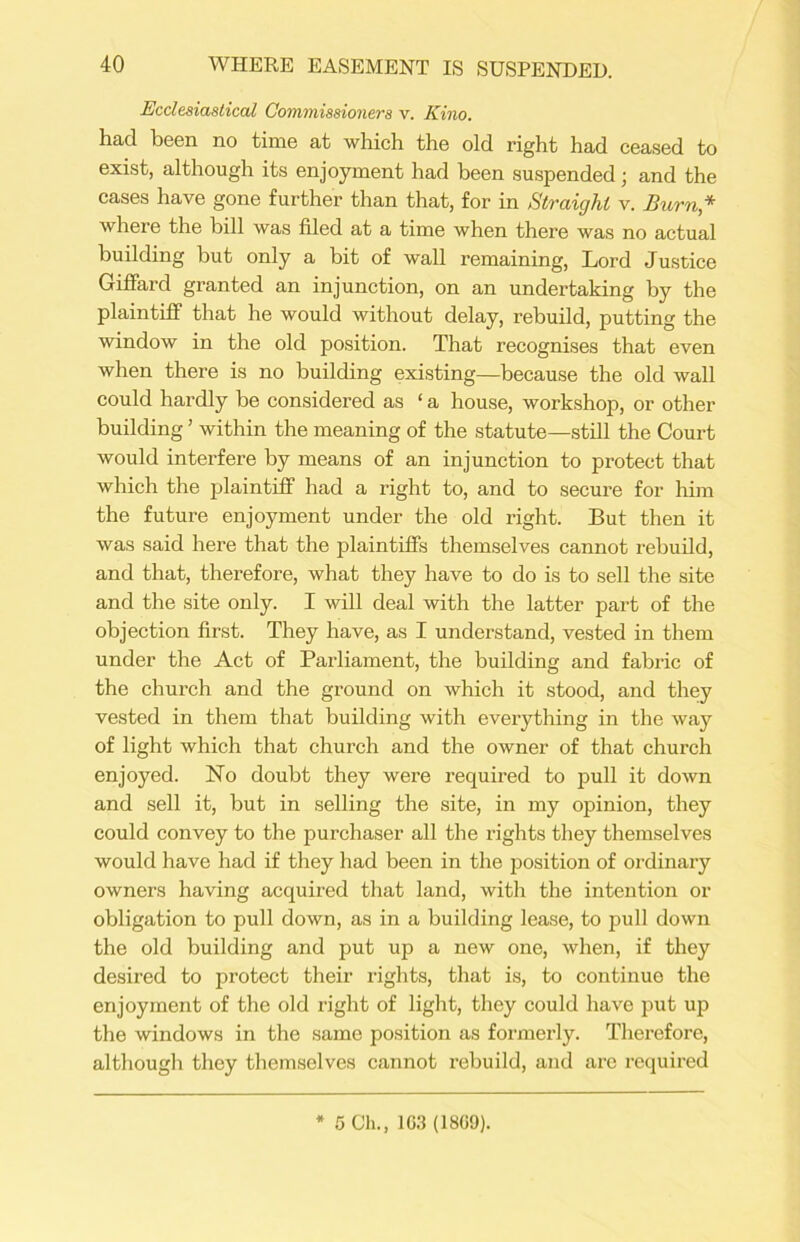 Ecclesiastical Commissioners v. Kino. had been no time at which the old right had ceased to exist, although its enjoyment had been suspended; and the cases have gone further than that, for in Straight v. Burn * where the bill was filed at a time when there was no actual building but only a bit of wall remaining, Lord Justice Giffard granted an injunction, on an undertaking by the plaintiff that he would without delay, rebuild, putting the window in the old position. That recognises that even when there is no building existing—because the old wall could hardly be considered as ‘ a house, workshop, or other building ’ within the meaning of the statute—still the Court would interfere by means of an injunction to protect that which the plaintiff had a right to, and to secure for him the future enjoyment under the old right. But then it was said here that the plaintiffs themselves cannot rebuild, and that, therefore, what they have to do is to sell the site and the site only. I will deal with the latter part of the objection first. They have, as I understand, vested in them under the Act of Parliament, the building and fabric of the church and the ground on which it stood, and they vested in them that building with everything in the way of light which that church and the owner of that church enjoyed. ISTo doubt they were required to pull it down and sell it, but in selling the site, in my opinion, they could convey to the purchaser all the rights they themselves would have had if they had been in the position of ordinary owners having acquired that land, with the intention or obligation to pull down, as in a building lease, to pull down the old building and put up a new one, when, if they desired to protect their rights, that is, to continue the enjoyment of the old right of light, they could have put up the windows in the same position as formerly. Therefore, although they themselves cannot rebuild, and are required