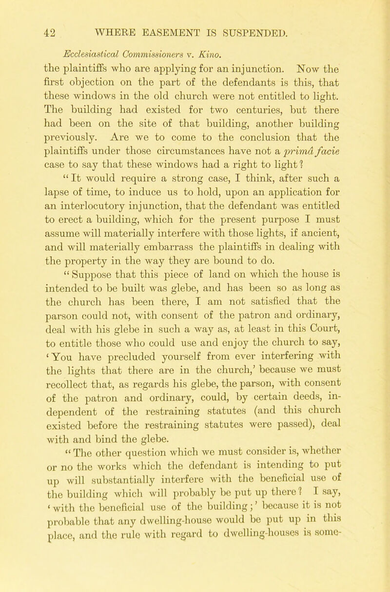Ecclesiastical Commissioners v. Kino. the plaintiffs who are applying for an injunction. Now the first objection on the part of the defendants is this, that these windows in the old church were not entitled to light. The building had existed for two centuries, but there had been on the site of that building, another building previously. Are we to come to the conclusion that the plaintiffs under those circumstances have not a prima facie case to say that these windows had a right to light 1 “ It would require a strong case, I think, after such a lapse of time, to induce us to hold, upon an application for an interlocutory injunction, that the defendant was entitled to erect a building, which for the present purpose I must assume will materially interfere with those lights, if ancient, and will materially embarrass the plaintiffs in dealing with the property in the way they are bound to do. “ Suppose that this piece of land on which the house is intended to be built was glebe, and has been so as long as the church has been there, I am not satisfied that the parson could not, with consent of the patron and ordinary, deal with his glebe in such a way as, at least in this Court, to entitle those who could use and enjoy the church to say, ‘ You have precluded yourself from ever interfering with the lights that there are in the church,’ because we must recollect that, as regards his glebe, the parson, with consent of the patron and ordinary, could, by certain deeds, in- dependent of the restraining statutes (and this church existed before the restraining statutes were passed), deal with and bind the glebe. “ The other question which we must consider is, whether or no the works which the defendant is intending to put up will substantially interfere with the beneficial use of the building which will probably be put up there 1 I say, < with the beneficial use of the building; ’ because it is not probable that any dwelling-house would be put up in this place, and the rule with regard to dwelling-houses is some-