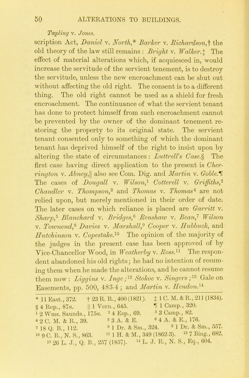 Tapling v. Jones. scription Act, Daniel v. North* Barker v. Richardson,t the old theory of the law still remains : Bright v. Walker. \ The effect of material alterations which, if acquiesced in, would increase the servitude of the servient tenement, is to destroy the servitude, unless the new encroachment can be shut out without affecting the old right. The consent is to a different thing. The old right cannot be used as a shield for fresh encroachment. The continuance of what the servient tenant has done to protect himself from such encroachment cannot be prevented by the owner of the dominant tenement re- storing the property to its original state. The servient tenant consented only to something of which the dominant tenant has deprived himself of the right to insist upon by altering the state of circumstances: Luttrell’s Case.§ The first case having direct application to the present is Cher- ring ton v. Abney, || also see Com. Dig. and Martin v. Goble. H The cases of Doug all v. Wilson,1 Cotter ell v. Griffiths,2 Chandler v. Thompson,3 and Thomas v. Thomas'1 are not relied upon, but merely mentioned in their order of date. The later cases on which reliance is placed are Garritt v. Sharp,5 Blanchard v. Bridges,0 Renshaw v. Bean,1 7 Wilson v. Townend,8 Davies v. Marshall,9 Cooper v. Hubbuck, and Hutchinson v. Copestake.10 The opinion of the majority of the judges in the present case has been approved of by Vice-Chancellor Wood, in Weatherby v. Ross.11 The respon- dent abandoned his old rights; he had no intention of resum- ing them when he made the alterations, and he cannot resume them now : Biggins v. Inge ;12 Stokoe v. Singers ;13 Gale on Easements, pp. 500, 483-4; and Martin v. Hendond4 * 11 East., 372. + 23R. R., 400 (1821). J 1 C. M.&R..211 (1834). § 4 Rep., 87a. || 1 Vcrn., 645. 11 1 Camp., 320. i 2 Wms. Saunds., 175a. 2 4 Esp., 69. 3 3 Camp., 82. 4 2 C. M. & R., 39. 5 3 A. & E. « 4 A. & E., 176. 7 is q. B., 112. 8 1 Dr. & Sm., 324. 8 1 Dr. & Sm., 557. 18 9 C. B., N. S., 86.3. 11 1 H. & M., 349 (1862-3). 12 7 Bing., 682. J» 26 L. J., (I B., 257 (1857). u L. J. R., N. S., Eq., 604.